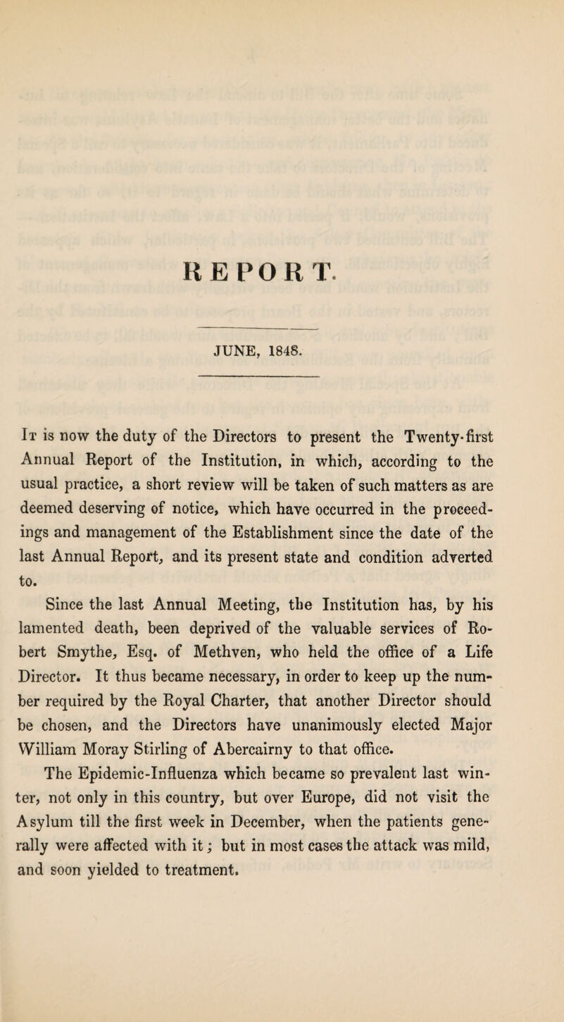 REPORT. JUNE, 1848. It is now the duty of the Directors to present the Twenty-first Annual Report of the Institution, in which, according to the usual practice, a short review will be taken of such matters as are deemed deserving of notice, which have occurred in the proceed¬ ings and management of the Establishment since the date of the last Annual Report, and its present state and condition adverted to. Since the last Annual Meeting, the Institution has, by his lamented death, been deprived of the valuable services of Ro¬ bert Smythe, Esq. of Methven, who held the office of a Life Director. It thus became necessary, in order to keep up the num¬ ber required by the Royal Charter, that another Director should be chosen, and the Directors have unanimously elected Major William Moray Stirling of Abercairny to that office. The Epidemic-Influenza which became so prevalent last win¬ ter, not only in this country, but over Europe, did not visit the Asylum till the first week in December, when the patients gene¬ rally were affected with it; but in most cases the attack was mild, and soon yielded to treatment.