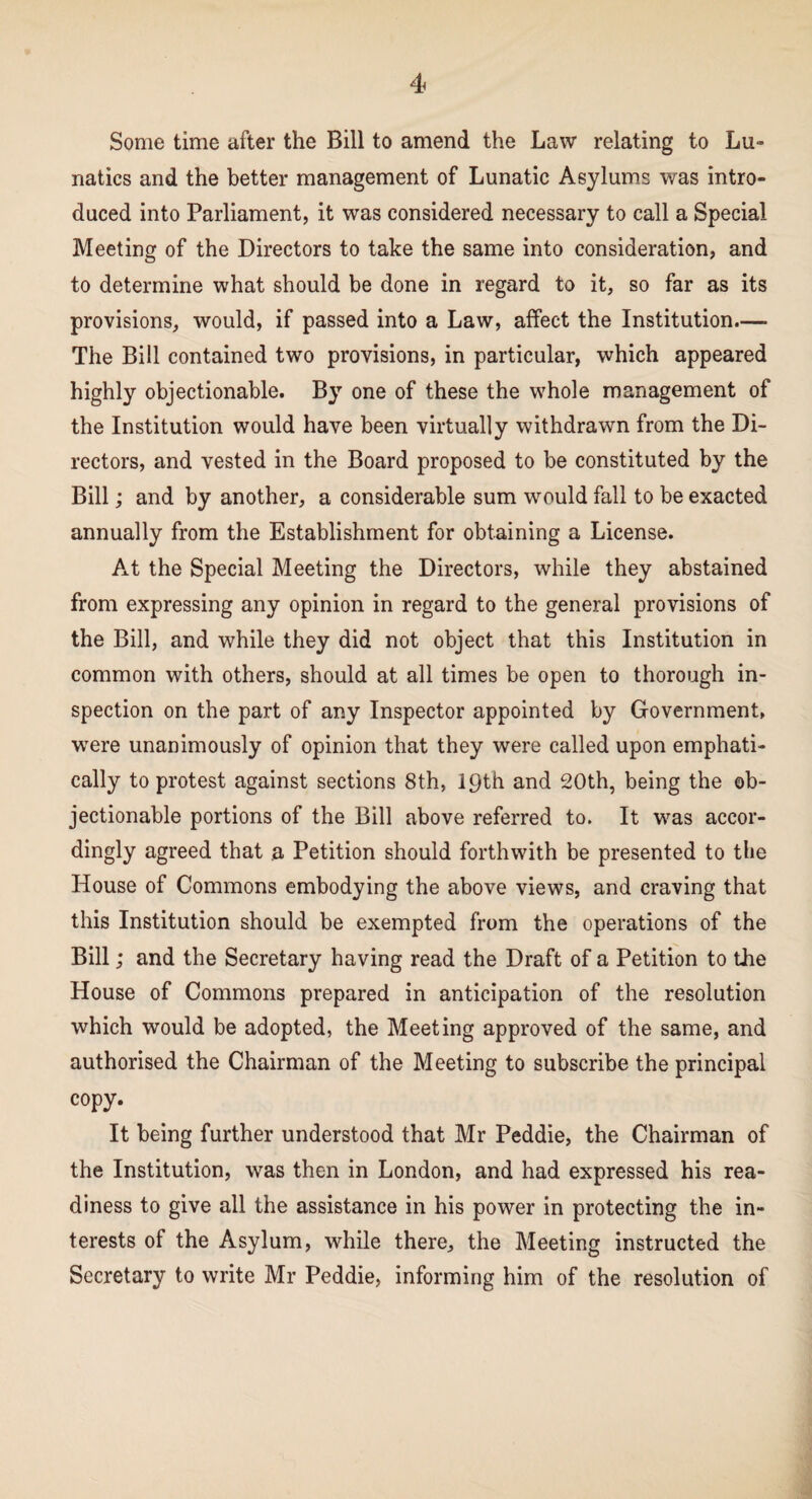 Some time after the Bill to amend the Law relating to Lu¬ natics and the better management of Lunatic Asylums was intro¬ duced into Parliament, it was considered necessary to call a Special Meeting of the Directors to take the same into consideration, and to determine what should be done in regard to it, so far as its provisions, would, if passed into a Law, affect the Institution.— The Bill contained two provisions, in particular, which appeared highly objectionable. By one of these the whole management of the Institution would have been virtually withdrawn from the Di¬ rectors, and vested in the Board proposed to be constituted by the Bill; and by another, a considerable sum would fall to be exacted annually from the Establishment for obtaining a License. At the Special Meeting the Directors, while they abstained from expressing any opinion in regard to the general provisions of the Bill, and while they did not object that this Institution in common with others, should at all times be open to thorough in¬ spection on the part of any Inspector appointed by Government, were unanimously of opinion that they were called upon emphati¬ cally to protest against sections 8th, 19th and 20th, being the ob¬ jectionable portions of the Bill above referred to. It was accor¬ dingly agreed that a Petition should forthwith be presented to the House of Commons embodying the above views, and craving that this Institution should be exempted from the operations of the Bill; and the Secretary having read the Draft of a Petition to the House of Commons prepared in anticipation of the resolution which would be adopted, the Meeting approved of the same, and authorised the Chairman of the Meeting to subscribe the principal copy. It being further understood that Mr Peddie, the Chairman of the Institution, was then in London, and had expressed his rea¬ diness to give all the assistance in his power in protecting the in¬ terests of the Asylum, while there, the Meeting instructed the Secretary to write Mr Peddie, informing him of the resolution of