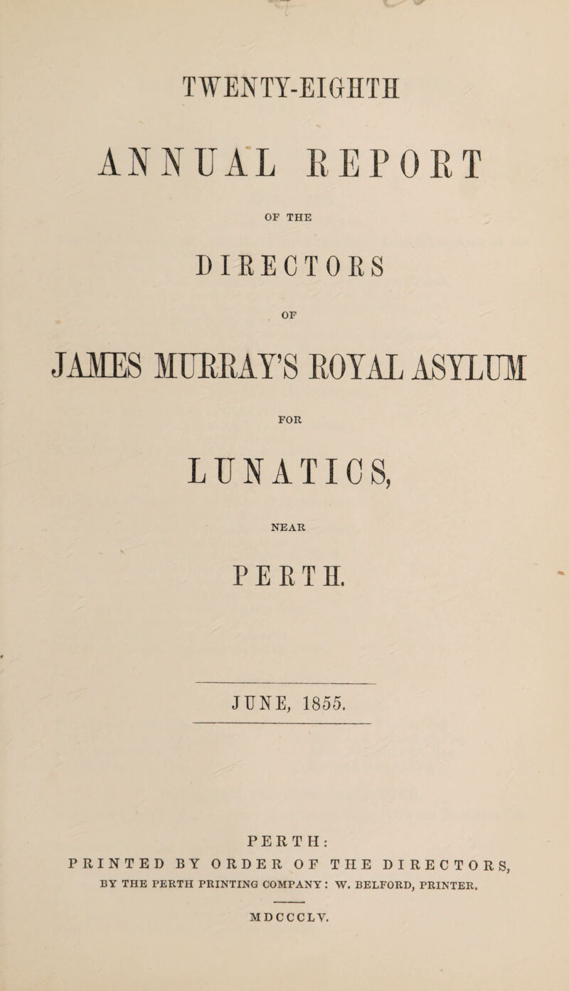 TWENTY-EIGHTH ANNUAL REPORT OF THE DIRECTORS OF JAMES MURRAY’S ROYAL ASYLUM FOR LUNATICS, NEAR PERTH, JUNE, 1855. PERTH: PRINTED BY ORDER OF THE DIRECTORS, BY THE PERTH PRINTING COMPANY : W. BELFORD, PRINTER. MDCCCLV.