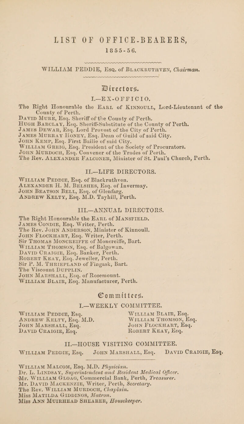 LIST OF OFFICE-BEARERS, 1 8 5 5 - 5 C. WILLIAM PEDDIE, Esq. of Blackruthyen, Chairman. Strectors* I.—EX-OFF IC 10. The Right Honourable the Earl of Kinnoull, Lord-Lieutenant of the County of Perth. David Mure, Esq. Sheriff of the County of Perth. Hugh Barclay, Esq. Sheriff-Substitute of the County of Perth. James Dewar, Esq. Lord Provost of the Citv of Perth. J ames Murray Honey, Esq. Dean of Guild of said City. JOHN Kemp, Esq. First Bailie of said City. William Greig, Esq. President of the Society of Procurators. John Murdoch, Esq. Convener of the Trades of Perth. The Rev. Alexander Falconer, Minister of St. Paul’s Church, Perth. II.—LIFE DIRECTORS. William Peddie, Esq. of Blackruthven. Alexander H. M. Belshes, Esq. of Inverraay. John Beatson Bell, Esq. of Glenfarg. Andrew Kelty, Esq. M.D. Tayhill, Perth. III.—ANNUAL DIRECTORS. The Right Honourable the Earl of Mansfield. James Condie, Esq. Writer, Perth. The Rev. John Anderson, Minister of Kinnoull. John Flockhart, Esq. Writer, Perth. Sir Thomas Moncreiffe of Moncreiffe, Bart. William Thomson, Esq. of Balgowan. David Craigie, Esq. Banker, Perth. Robert Keay, Esq. Jeweller, Perth. Sir P. M. Thriepland of Fingask, Bart. The Viscount Dupplin. John Marshall, Esq. of Rosemount. William Blair, Esq. Manufacturer, Perth. ©ommtiUeg. I.—WEEKLY COMMITTEE. William Peddie, Esq. Andrew Kelty, Esq. M.D. John Marshall, Esq. David Craigie, Esq. William Blair, Esq. William Thomson, Esq. John Flockhart, Esq. Robert Keay, Esq. II.—HOUSE VISITING COMMITTEE. William Peddie, Esq. John Marshall, Esq. David Craigie, Esq. William Malcom, Esq. M.D. Physician. Dr. L. Lindsay, Superintendent and Resident Medical Officer. Mr. AVilliam Gloag, Commercial Bank, Perth, Treasurer. Mr. David Mackenzie, Writer, Perth, Secretary. The Rev. William Murdoch, Chaplain. Miss Matilda Giddings, Matron. Miss Ann Muirhead Shearer, Housekeeper.