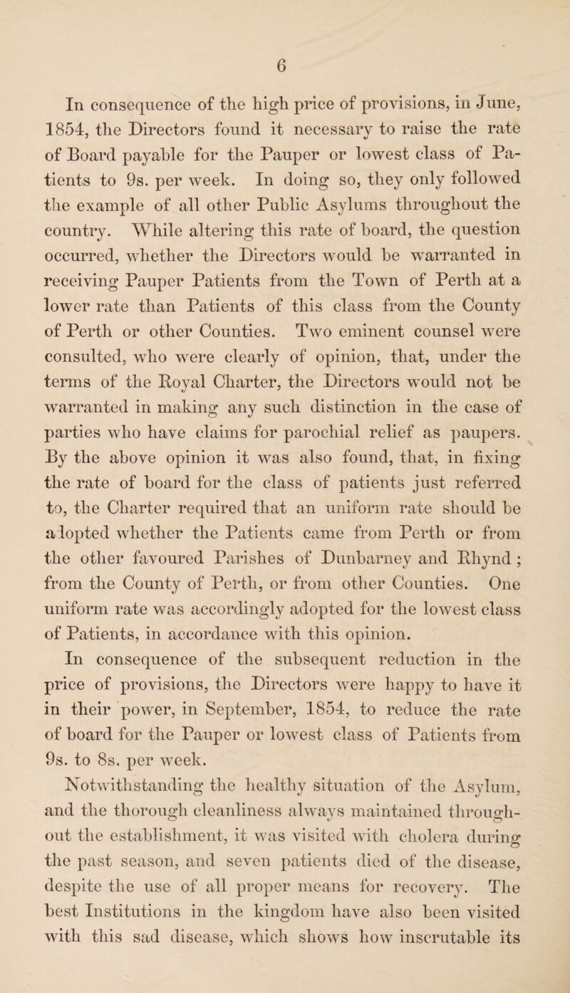 In consequence of the high price of provisions, in June, 1854, the Directors found it necessary to raise the rate of Board payable for the Pauper or lowest class of Pa¬ tients to 9s. per week. In doing so, they only followed the example of all other Public Asylums throughout the country. While altering this rate of board, the question occurred, whether the Directors would be warranted in receiving Pauper Patients from the Town of Perth at a lower rate than Patients of this class from the County of Perth or other Counties. Two eminent counsel were consulted, who were clearly of opinion, that, under the terms of the Boyal Charter, the Directors would not be warranted in making any such distinction in the case of parties who have claims for parochial relief as paupers. By the above opinion it was also found, that, in fixing the rate of board for the class of patients just referred to, the Charter required that an uniform rate should be alopted whether the Patients came from Perth or from the other favoured Parishes of Dunbarney and Bhynd ; from the County of Perth, or from other Counties. One uniform rate was accordingly adopted for the lowest class of Patients, in accordance with this opinion. In consequence of the subsequent reduction in the price of provisions, the Directors were happy to have it in their power, in September, 1854, to reduce the rate of board for the Pauper or lowest class of Patients from 9s. to 8s. per week. Notwithstanding the healthy situation of the Asylum, and the thorough cleanliness always maintained through¬ out the establishment, it was visited with cholera during the past season, and seven patients died of the disease, despite the use of all proper means for recovery. The best Institutions in the kingdom have also been visited with this sad disease, which shows how inscrutable its