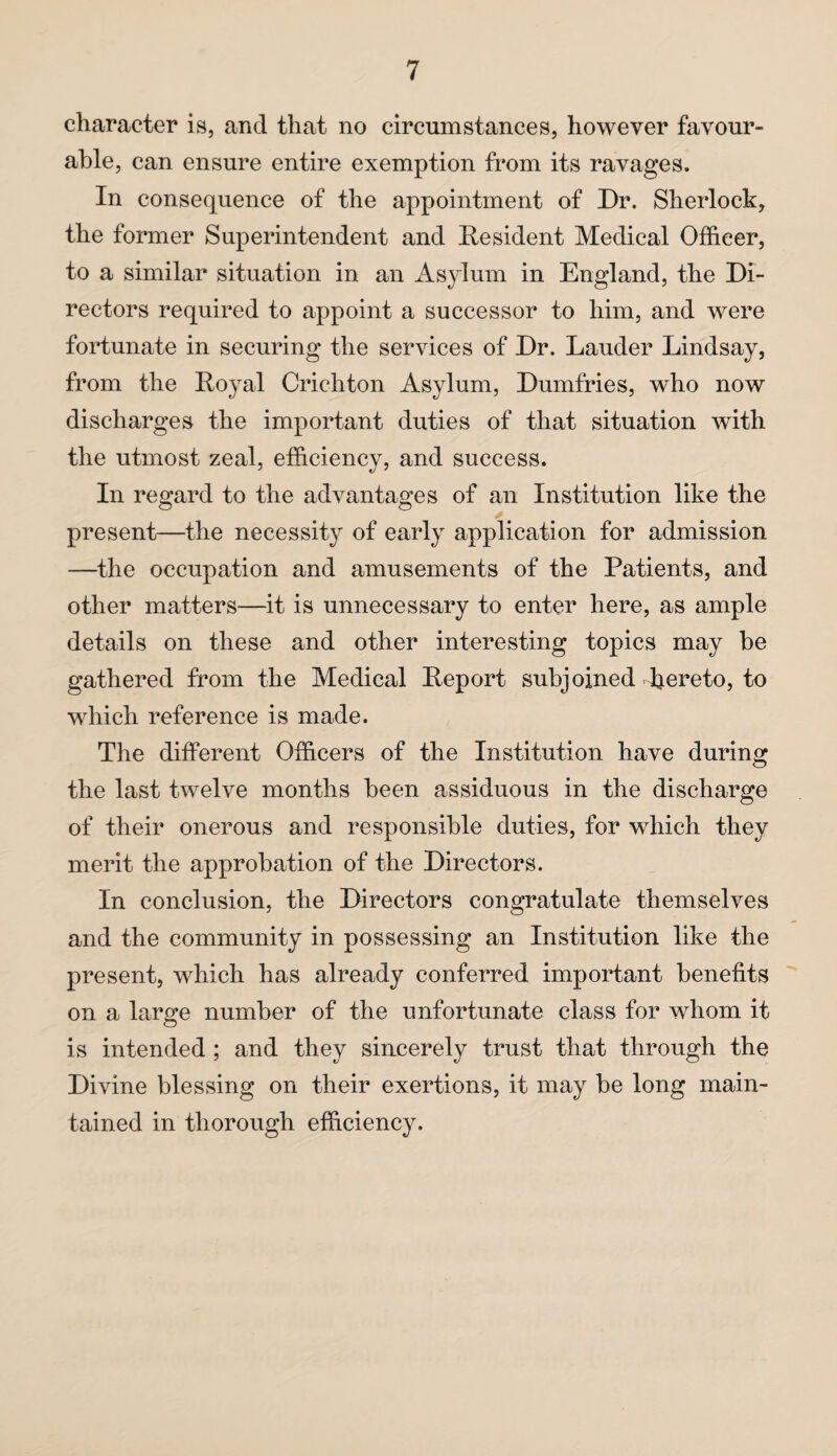 character is, and that no circumstances, however favour¬ able, can ensure entire exemption from its ravages. In consequence of the appointment of Dr. Sherlock, the former Superintendent and Resident Medical Officer, to a similar situation in an Asylum in England, the Di¬ rectors required to appoint a successor to him, and were fortunate in securing the services of Dr. Lauder Lindsay, from the Royal Crichton Asylum, Dumfries, who now discharges the important duties of that situation with the utmost zeal, efficiency, and success. In regard to the advantages of an Institution like the present—the necessity of early application for admission —the occupation and amusements of the Patients, and other matters—it is unnecessary to enter here, as ample details on these and other interesting topics may be gathered from the Medical Report subjoined hereto, to which reference is made. The different Officers of the Institution have during the last twelve months been assiduous in the discharge of their onerous and responsible duties, for which they merit the approbation of the Directors. In conclusion, the Directors congratulate themselves and the community in possessing an Institution like the present, which has already conferred important benefits on a large number of the unfortunate class for whom it is intended ; and they sincerely trust that through the Divine blessing on their exertions, it may be long main¬ tained in thorough efficiency.