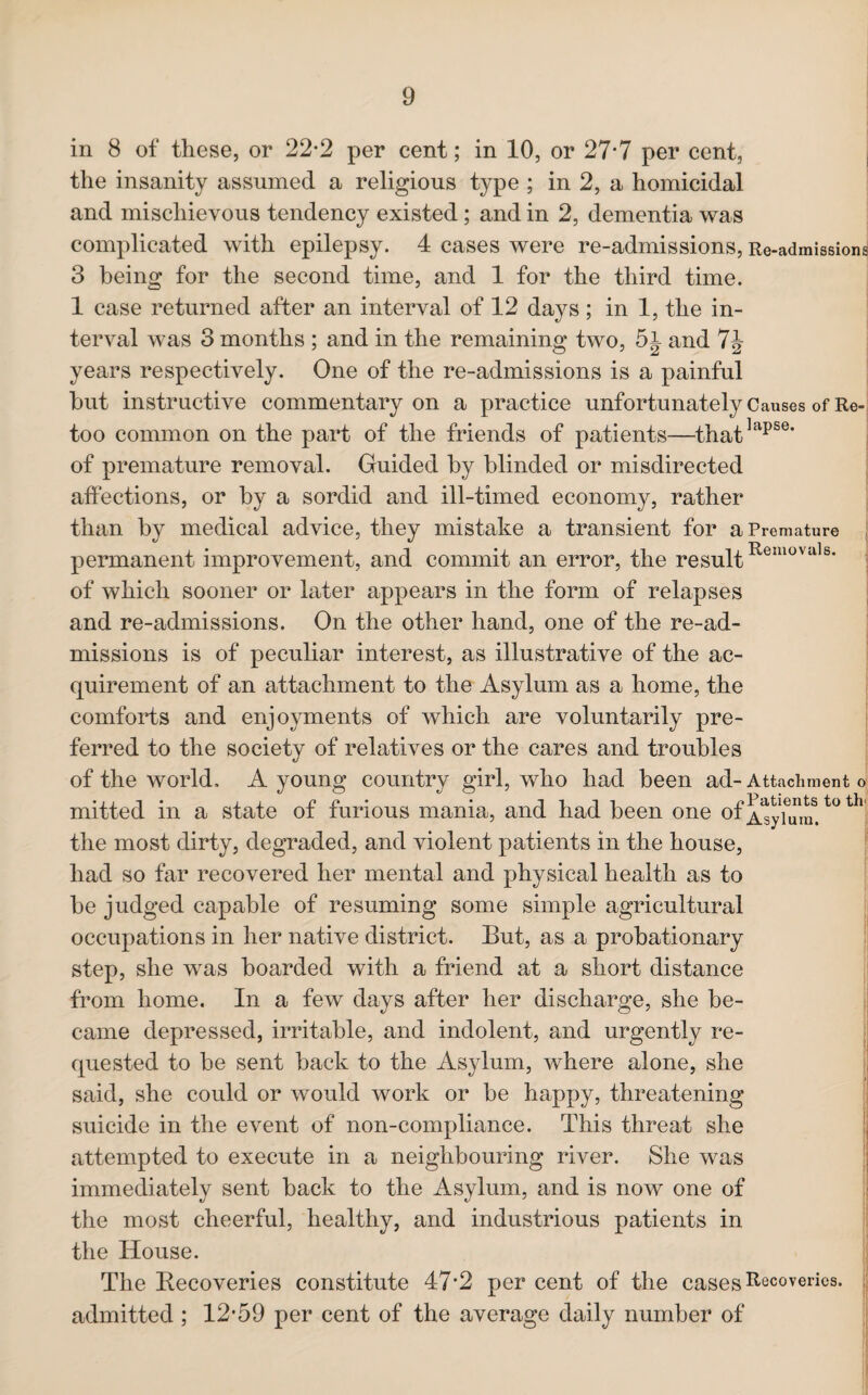 in 8 of these, or 22*2 per cent; in 10, or 27*7 per cent, the insanity assumed a religious type ; in 2, a homicidal and mischievous tendency existed; and in 2, dementia was complicated with epilepsy. 4 cases were re-admissions, Re-admissions 3 being for the second time, and 1 for the third time. 1 case returned after an interval of 12 days; in 1, the in¬ terval was 3 months ; and in the remaining two, 5 j and 7J- years respectively. One of the re-admissions is a painful hut instructive commentary on a practice unfortunately Causes of Re-, too common on the part of the friends of patients—thatlapse’ of premature removal. Guided by blinded or misdirected affections, or by a sordid and ill-timed economy, rather than by medical advice, they mistake a transient for a Premature permanent improvement, and commit an error, the resultRemovals* of which sooner or later appears in the form of relapses and re-admissions. On the other hand, one of the re-ad¬ missions is of peculiar interest, as illustrative of the ac¬ quirement of an attachment to the Asylum as a home, the comforts and enjoyments of which are voluntarily pre¬ ferred to the society of relatives or the cares and troubles of the world. A young country girl, who had been ad- Attachment o mitted in a state of furious mania, and had been one of A^yTurmt0 th the most dirty, degraded, and violent patients in the house, had so far recovered her mental and physical health as to be judged capable of resuming some simple agricultural occupations in her native district. But, as a probationary step, she was boarded with a friend at a short distance from home. In a few days after her discharge, she be¬ came depressed, irritable, and indolent, and urgently re¬ quested to be sent back to the Asylum, where alone, she said, she could or would work or be happy, threatening suicide in the event of non-compliance. This threat she attempted to execute in a neighbouring river. She was immediately sent back to the Asylum, and is now one of the most cheerful, healthy, and industrious patients in the House. The Recoveries constitute 47*2 per cent of the cases Recoveries, admitted ; 12*59 per cent of the average daily number of