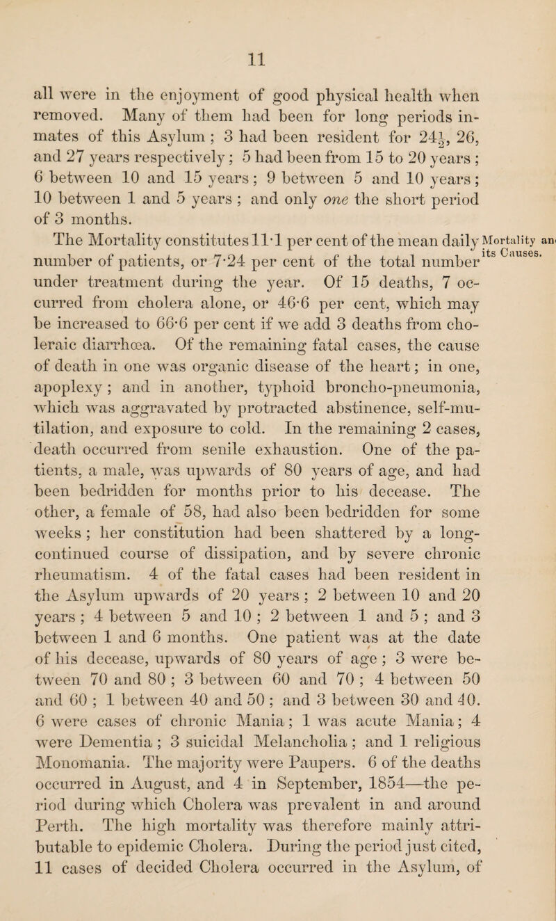 all were in tlie enjoyment of good physical health when removed. Many of them had been for long periods in¬ mates of this Asylum ; 3 had been resident for 24J, 26, and 27 years respectively; 5 had been from 15 to 20 years ; 6 between 10 and 15 years; 9 between 5 and 10 years; 10 between 1 and 5 years ; and only one the short period of 3 months. The Mortality constitutes 11* 1 per cent of the mean daily Mortality an* number of patients, or 7’24 per cent of the total numberlt& Clluses‘ under treatment during the year. Of 15 deaths, 7 oc¬ curred from cholera alone, or 46-6 per cent, which may be increased to 66*6 per cent if we add 3 deaths from cho¬ leraic diarrhoea. Of the remaining fatal cases, the cause of death in one was organic disease of the heart; in one, apoplexy ; and in another, typhoid broncho-pneumonia, which was aggravated by protracted abstinence, self-mu¬ tilation, and exposure to cold. In the remaining 2 cases, death occurred from senile exhaustion. One of the pa¬ tients, a male, was upwards of 80 years of age, and had been bedridden for months prior to his decease. The other, a female of 58, had also been bedridden for some weeks ; her constitution had been shattered by a long- continued course of dissipation, and by severe chronic rheumatism. 4 of the fatal cases had been resident in the Asylum upwards of 20 years ; 2 between 10 and 20 years ; 4 between 5 and 10 ; 2 between 1 and 5 ; and 3 between 1 and 6 months. One patient wns at the date of his decease, upwards of 80 years of age ; 3 were be¬ tween 70 and 80 ; 3 between 60 and 70 ; 4 between 50 and 60 ; 1 between 40 and 50 ; and 3 between 30 and 40. 6 were cases of chronic Mania; 1 was acute Mania; 4 were Dementia ; 3 suicidal Melancholia ; and 1 religious Monomania. The majority were Paupers. 6 of the deaths occurred in August, and 4 in September, 1854—the pe¬ riod during which Cholera was prevalent in and around Perth. The high mortality was therefore mainly attri¬ butable to epidemic Cholera. During the period just cited, 11 cases of decided Cholera occurred in the Asylum, of