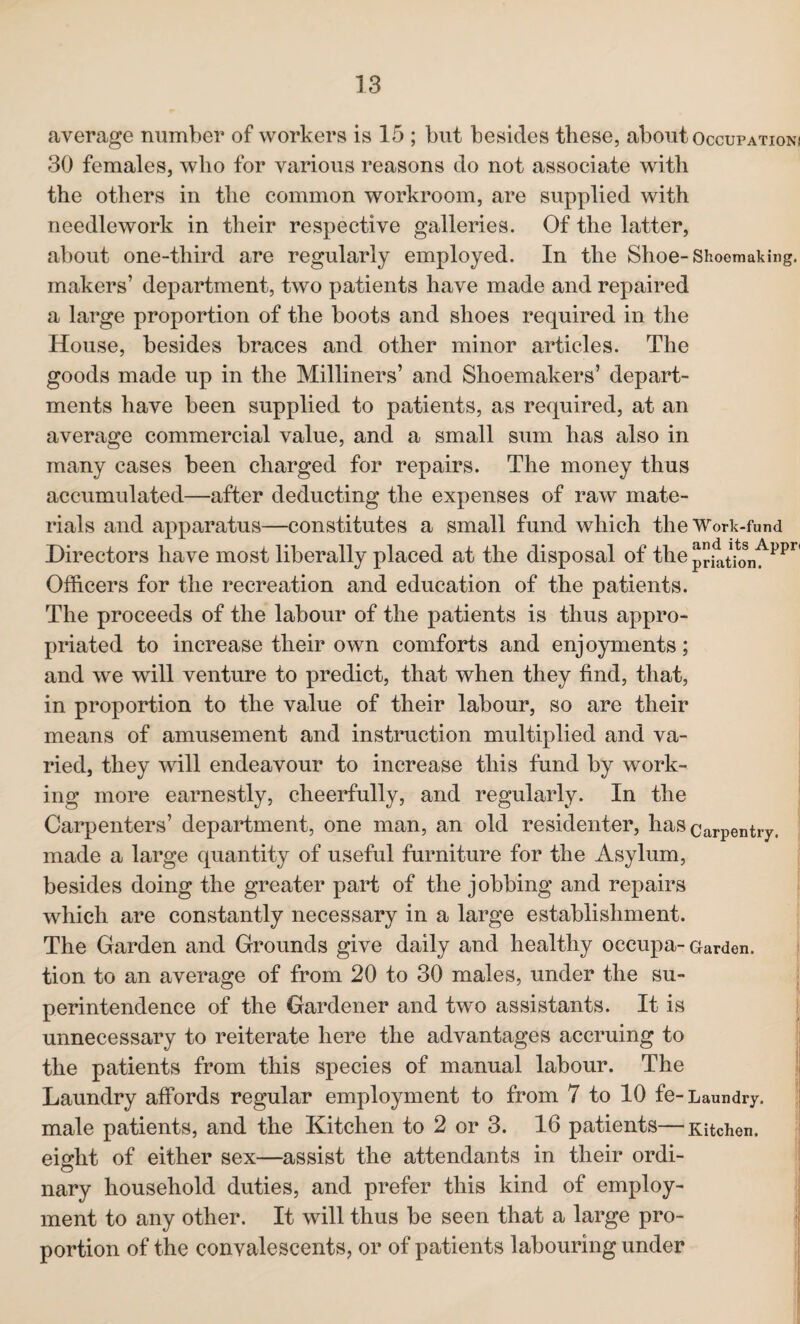 average number of workers is 15 ; but besides these, about Occupation! 30 females, who for various reasons do not associate with the others in the common workroom, are supplied with needlework in their respective galleries. Of the latter, about one-third are regularly employed. In the Shoe-Shoemaking, makers’ department, two patients have made and repaired a large proportion of the boots and shoes required in the House, besides braces and other minor articles. The goods made up in the Milliners’ and Shoemakers’ depart¬ ments have been supplied to patients, as required, at an average commercial value, and a small sum has also in many cases been charged for repairs. The money thus accumulated—after deducting the expenses of raw mate¬ rials and apparatus—constitutes a small fund which the Work-fund Directors have most liberally placed at the disposal of the priatu>nf’Ppr< Officers for the recreation and education of the patients. The proceeds of the labour of the patients is thus appro¬ priated to increase their own comforts and enjoyments; and we will venture to predict, that when they find, that, in proportion to the value of their labour, so are their means of amusement and instruction multiplied and va¬ ried, they will endeavour to increase this fund by work¬ ing more earnestly, cheerfully, and regularly. In the Carpenters’ department, one man, an old residenter, has carpentlT, made a large quantity of useful furniture for the Asylum, besides doing the greater part of the jobbing and repairs which are constantly necessary in a large establishment. The Garden and Grounds give daily and healthy occupa- Garden, tion to an average of from 20 to 30 males, under the su¬ perintendence of the Gardener and two assistants. It is unnecessary to reiterate here the advantages accruing to the patients from this species of manual labour. The Laundry affords regular employment to from 7 to 10 fe- Laundry, male patients, and the Kitchen to 2 or 3. 16 patients—Kitchen, eight of either sex—assist the attendants in their ordi¬ nary household duties, and prefer this kind of employ¬ ment to any other. It will thus be seen that a large pro¬ portion of the convalescents, or of patients labouring under