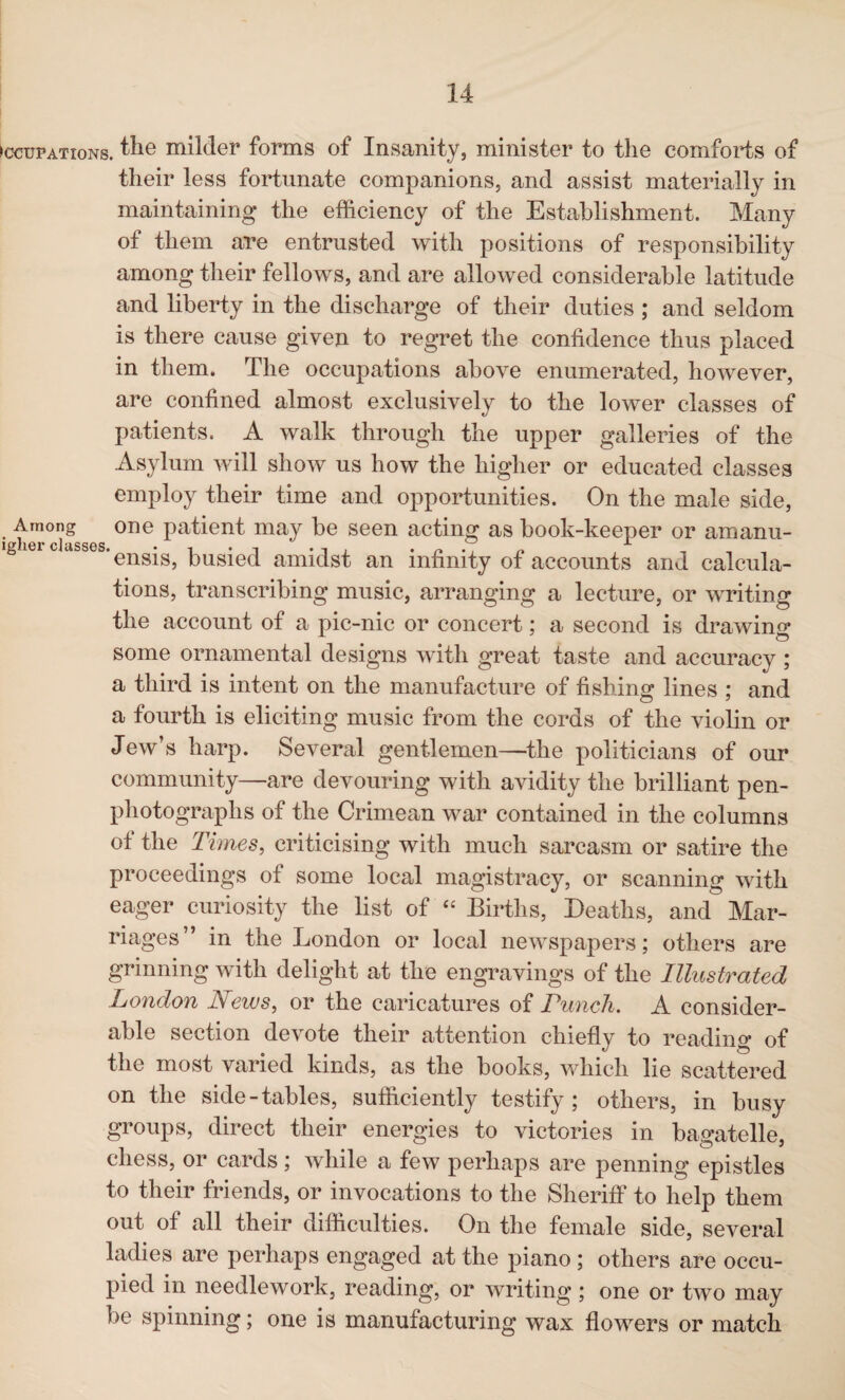 Occupations. ^ie milder forms of Insanity, minister to the comforts of their less fortunate companions, and assist materially in maintaining the efficiency of the Establishment. Many of them are entrusted with positions of responsibility among their fellows, and are allowed considerable latitude and liberty in the discharge of their duties ; and seldom is there cause given to regret the confidence thus placed in them. The occupations above enumerated, however, are confined almost exclusively to the lower classes of patients. A walk through the upper galleries of the Asylum will show us how the higher or educated classes employ their time and opportunities. On the male side, i hm°d?sses 0ne Pa^ent may seen acting as book-keeper or amanu- g 161 c asses'ensis, busied amidst an infinity of accounts and calcula¬ tions, transcribing music, arranging a lecture, or writing the account of a pic-nic or concert; a second is drawing some ornamental designs with great taste and accuracy ; a third is intent on the manufacture of fishing lines ; and a fourth is eliciting music from the cords of the violin or Jew’s harp. Several gentlemen—the politicians of our community—are devouring with avidity the brilliant pen- photographs of the Crimean war contained in the columns ot the Times, criticising with much sarcasm or satire the proceedings of some local magistracy, or scanning with eager curiosity the list of “ Births, Deaths, and Mar¬ riages” in the London or local newspapers; others are grinning with delight at the engravings of the Illustrated London News, or the caricatures of Punch. A consider¬ able section devote their attention chiefly to reading of the most varied kinds, as the books, which lie scattered on the side-tables, sufficiently testify; others, in busy groups, direct their energies to victories in bagatelle, chess, or cards ; while a few perhaps are penning epistles to their friends, or invocations to the Sheriff to help them out ot all their difficulties. On the female side, several ladies are perhaps engaged at the piano ; others are occu¬ pied in needlework, reading, or writing; one or two may be spinning; one is manufacturing wax flowers or match