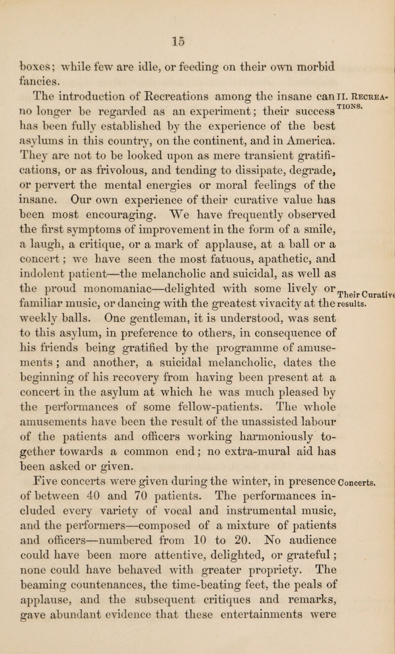 boxes; while few are idle, or feeding on their own morbid fancies. The introduction of Recreations among the insane canii. Recrea- no longer be regarded as an experiment; their successTI0NS* has been fully established by the experience of the best asylums in this country, on the continent, and in America. They are not to be looked upon as mere transient gratifi¬ cations, or as frivolous, and tending to dissipate, degrade, or pervert the mental energies or moral feelings of the insane. Our own experience of their curative value has been most encouraging. We have frequently observed the first symptoms of improvement in the form of a smile, a laugh, a critique, or a mark of applause, at a ball or a concert; we have seen the most fatuous, apathetic, and indolent patient—the melancholic and suicidal, as well as the proud monomaniac—delighted with some lively orTheirCurativt familiar music, or dancing with the greatest vivacity at the results, weekly balls. One gentleman, it is understood, was sent to this asylum, in preference to others, in consequence of his friends being gratified by the programme of amuse¬ ments ; and another, a suicidal melancholic, dates the beginning of his recovery from having been present at a concert in the asylum at which he was much pleased by the performances of some fellow-patients. The whole amusements have been the result of the unassisted labour of the patients and officers working harmoniously to¬ gether towards a common end; no extra-mural aid has been asked or given. Five concerts were given during the winter, in presence Concerts, of between 40 and 70 patients. The performances in¬ cluded every variety of vocal and instrumental music, and the performers—composed of a mixture of patients and officers—numbered from 10 to 20. No audience could have been more attentive, delighted, or grateful; none could have behaved with greater propriety. The beaming countenances, the time-beating feet, the peals of applause, and the subsequent critiques and remarks, gave abundant evidence that these entertainments were