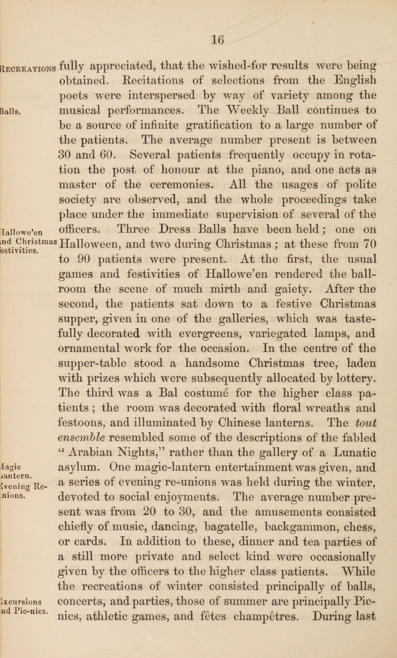 Recreations fully appreciated, that the wished-for results were being obtained. Recitations of selections from the English poets were interspersed by way of variety among the Bails. musical performances. The Weekly Ball continues to be a source of infinite gratification to a large number of the patients. The average number present is between 30 and 60. Several patients frequently occupy in rota¬ tion the post of honour at the piano, and one acts as master of the ceremonies. All the usages of polite society are observed, and the whole proceedings take place under the immediate supervision of several of the Hallowe’en officers. Three Dress Balls have been held; one on ‘n<J. 9J,.ristmas Halloween, and two during Christmas : at these from 70 estivities. / ° to 90 patients were present. At the first, the usual games and festivities of Hallowe’en rendered the ball¬ room the scene of much mirth and gaiety. After the second, the patients sat down to a festive Christmas supper, given in one of the galleries, which was taste¬ fully decorated with evergreens, variegated lamps, and ornamental work for the occasion. In the centre of the supper-table stood a handsome Christmas tree, laden with prizes which were subsequently allocated by lottery. The third was a Bal costume for the higher class pa¬ tients ; the room was decorated with floral wreaths and festoons, and illuminated by Chinese lanterns. The tout ensemble resembled some of the descriptions of the fabled “ Arabian Nights,” rather than the gallery of a Lunatic tfagic asylum. One magic-lantern entertainment was given, and veilin'*' Re- a series ot evening re-umons was held during the winter, ;nions. devoted to social enjoyments. The average number pre¬ sent was from 20 to 30, and the amusements consisted chiefly of music, dancing, bagatelle, backgammon, chess, or cards. In addition to these, dinner and tea parties of a still more private and select kind were occasionally given by the officers to the higher class patients. While the recreations of winter consisted principally of balls, Excursions concerts, and parties, those of summer are principally Pic- nd Pic-mcs. n*cg^ athletic games, and fetes cliampetres. During last