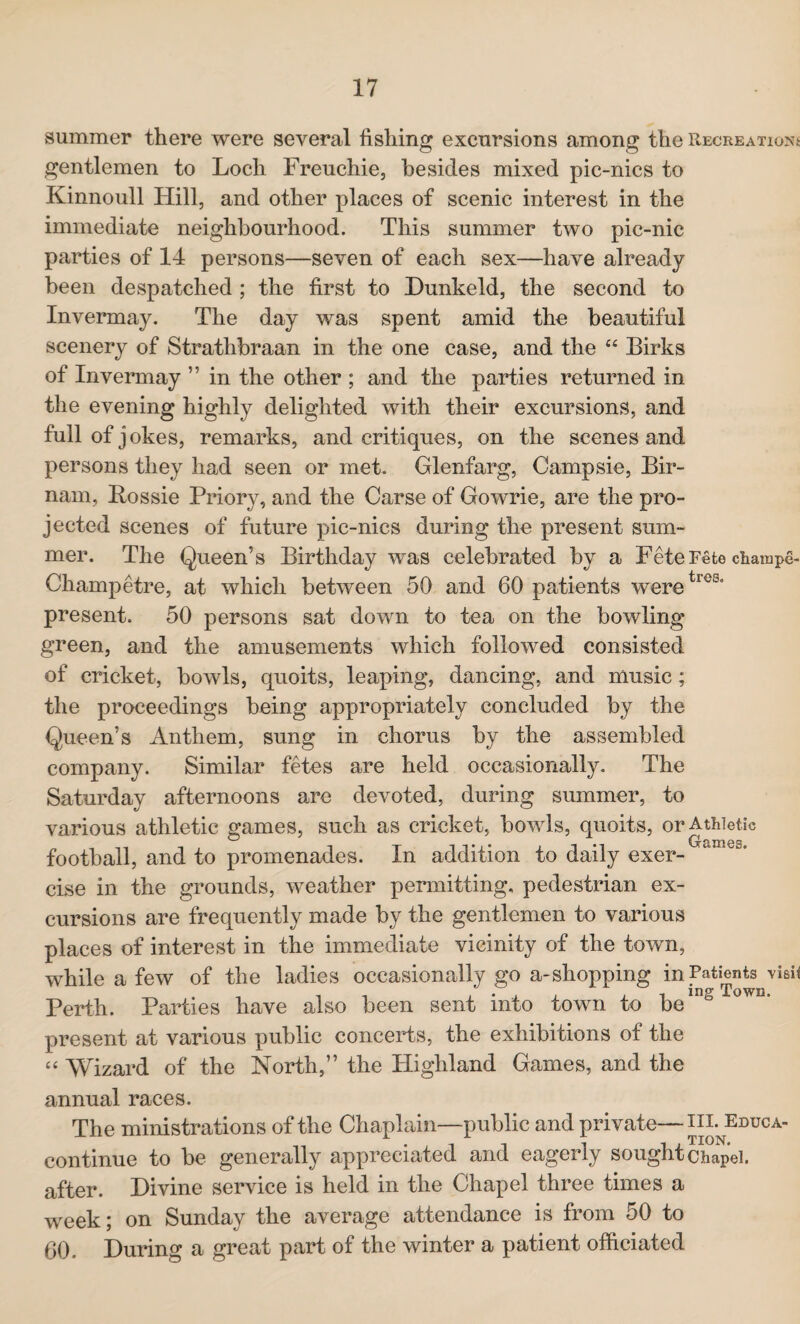 summer there were several fishing excursions among the Recreations gentlemen to Loch Freuchie, besides mixed pic-nics to Kinnoull Hill, and other places of scenic interest in the immediate neighbourhood. This summer two pic-nic parties of 14 persons—seven of each sex—have already been despatched ; the first to Dunkeld, the second to Invermay. The day was spent amid the beautiful scenery of Strathbraan in the one case, and the “ Birks of Invermay ” in the other ; and the parties returned in the evening highly delighted with their excursions, and full of jokes, remarks, and critiques, on the scenes and persons they had seen or met. Glenfarg, Campsie, Bir- nam, Bossie Priory, and the Carse of Gowrie, are the pro¬ jected scenes of future pic-nics during the present sum¬ mer. The Queen’s Birthday was celebrated by a Fete Fete ctampe- Champetre, at which between 50 and 60 patients weretl0u° present. 50 persons sat down to tea on the bowling green, and the amusements which followed consisted of cricket, bowls, quoits, leaping, dancing, and music; the proceedings being appropriately concluded by the Queen’s Anthem, sung in chorus by the assembled company. Similar fetes are held occasionally. The Saturday afternoons are devoted, during summer, to various athletic games, such as cricket, bowls, quoits, or Athletic football, and to promenades. In addition to daily exer¬ cise in the grounds, weather permitting, pedestrian ex¬ cursions are frequently made by the gentlemen to various places of interest in the immediate vicinity of the town, while a few of the ladies occasionally go a-shopping in Patients visit , , . . . . . . , ing Town. Perth. Parties have also been sent into town to be present at various public concerts, the exhibitions of the “ Wizard of the North,” the Highland Games, and the annual races. The ministrations of the Chaplain—public and private—iilEduca- continue to be generally appreciated and eagerly sought Chapel, after. Divine service is held in the Chapel three times a week; on Sunday the average attendance is from 50 to 60. During a great part of the winter a patient officiated