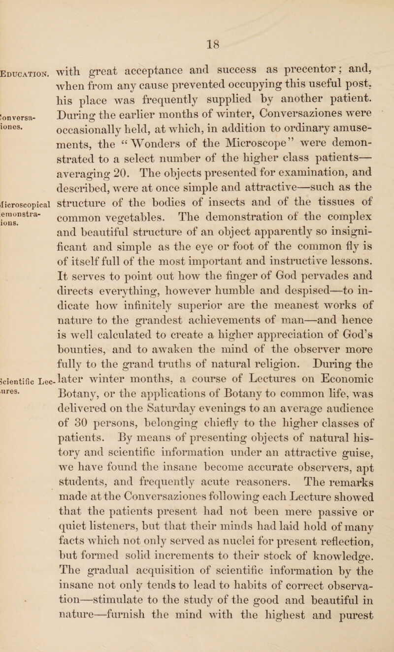 Education. !onversa- iones. /Ticroscopical emonstra- ions. Scientific Lee ures. with great acceptance and success as precentor; and, when from any cause prevented occupying this useful post, his place was frequently supplied by another patient. During the earlier months of winter, Conversaziones were occasionally held, at which, in addition to ordinary amuse¬ ments, the “ Wonders of the Microscope” wTere demon¬ strated to a select number of the higher class patients— averaging 20. The objects presented for examination, and described, were at once simple and attractive—such as the structure of the bodies of insects and of the tissues of common vegetables. The demonstration of the complex and beautiful structure of an object apparently so insigni¬ ficant and simple as the eye or foot of the common fly is of itself full of the most important and instructive lessons. It serves to point out how the finger of God pervades and directs everything, however humble and despised—to in¬ dicate how infinitely superior are the meanest works of nature to the grandest achievements of man—and hence is well calculated to create a higher appreciation of God’s bounties, and to awaken the mind of the observer more fully to the grand truths of natural religion. During the later winter months, a course of Lectures on Economic Botany, or the applications of Botany to common life, was delivered on the Saturday evenings to an average audience of 30 persons, belonging chiefly to the higher classes of patients. By means of presenting objects of natural his¬ tory and scientific information under an attractive guise, we have found the insane become accurate observers, apt students, and frequently acute reasoners. The remarks made at the Conversaziones following each Lecture showed that the patients present had not been mere passive or quiet listeners, but that their minds had laid hold of many facts which not only served as nuclei for present reflection, but formed solid increments to their stock of knowledge. The gradual acquisition of scientific information by the insane not only tends to lead to habits of correct observa¬ tion—stimulate to the study of the good and beautiful in nature—furnish the mind with the highest and purest