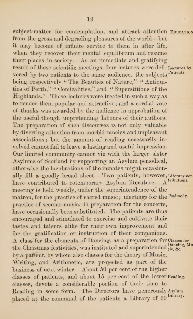 subject-matter for contemplation, and attract attention Education from the gross and degrading pleasures of the world—but it may become of infinite service to them in after life, when they recover their mental equilibrium and resume their places in society. As an immediate and gratifying result of these scientific meetings, four lectures were deli-Lectures by vered by two patients to the same audience, the subjects •Pauents- being respectively “ The Beauties of Nature,” “ Antiqui¬ ties of Perth,” “ Comicalities,” and “ Superstitions of the Highlands.” These lectures were treated in such a way as to render them popular and attractive; and a cordial vote of thanks was awarded by the audience in approbation of the useful though unpretending labours of their authors. The preparation of such discourses is not only valuable by diverting attention from morbid fancies and unpleasant associations; but the amount of reading necessarily in¬ volved cannot fail to leave a lasting and useful impression. Our limited community cannot vie with the larger sister Asylums of Scotland by supporting an Asylum periodical, otherwise the lucubrations of the inmates might occasion¬ ally fill a goodly broad sheet. Two patients, however, Literary con have contributed to cotemporary Asylum literature. jytllbutlons- meeting is held weekly, under the superintendence of the matron, for the practice of sacred music; meetings for the Psalmody, practice of secular music, in preparation for the concerts, have occasionally been substituted. The patients are thus encouraged and stimulated to exercise and cultivate their tastes and talents alike for their own improvement and for the gratification or instruction of their companions. A class for the elements of Dancing, as a preparation for Classes for the Christmas festivities, was instituted and superintended gic^&c8’ U by a patient, by whom also classes for the theory of Music, Writing, and Arithmetic, are projected as part of the business of next winter. About 50 per cent of the higher classes of patients, and about 15 per cent of the lower Reading, classes, devote a considerable portion of their time to Beading in some form. The Directors have generously Asylum placed at the command of the patients a Library of 60 1 ia,y*