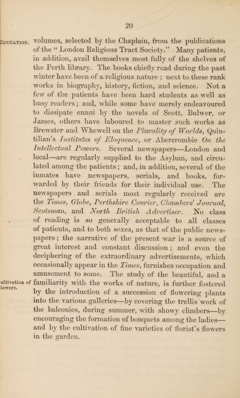 Education. ultivation of lowers. volumes, selected by the Chaplain, from the publications of the “ London Religious Tract Society.” Many patients, in addition, avail themselves most fully of the shelves of the Perth library. The books chiefly read during the past winter have been of a religious nature ; next to these rank works in biography, history, fiction, and science. Not a few of the patients have been hard students as well as busy readers; and, while some have merely endeavoured to dissipate ennui by the novels of Scott, Bulwer, or James, others have laboured to master such works as Brewster and Whewell on the Plurality of Worlds, Quin¬ tilian’s Institutes of Eloquence, or Abercrombie On the Intellectual Powers. Several newspapers—London and local—are regularly supplied to the Asylum, and circu¬ lated among the patients ; and, in addition, several of the inmates have newspapers, serials, and books, for¬ warded by their friends for their individual use. The newspapers and serials most regularly received are the Times, Globe, Perthshire Courier, Chambers'1 Journal, Scotsmavi, and North British Advertiser. No class of reading is so generally acceptable to all classes of patients, and to both sexes, as that of the public news¬ papers ; the narrative of the present war is a source of great interest and constant discussion; and even the deciphering of the extraordinary advertisements, which occasionally appear in the Times, furnishes occupation and amusement to some. The study of the beautiful, and a familiarity with the works of nature, is further fostered by the introduction of a succession of flowering plants into the various galleries—by covering the trellis work of the balconies, during summer, with showy climbers—by encouraging the formation of bouquets among the ladies— and by the cultivation of fine varieties of florist’s flowers in the garden.