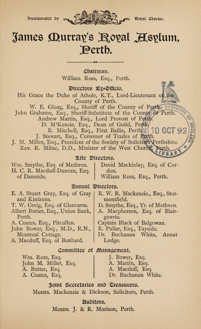 incorporates bv> WWW Ifto^al Charter. James Qurra^’s /S^o^al ^Cs^lum, JPertb. -M- Cbairman. William Ross, Esq., Perth. Directors :6£=©fffcio. i /•: ■ -V;-% His Grace the Duke of Athole, K.T., Lord-Lieutenant o|;th& County of Perth. W. E. Gloag, Esq., Sheriff of the County of Pet^Fsuf?^^ % John Grahame, Esq., Sheriff-Substitute of the CounPerdU''C;%''^ Andrew Martin, Esq., Lord Provost of Pgithf D. M‘Kenzie, Esq., Dean of Guild, Perth/ R. Mitchell, Esq., First Bailie, Perth|djjQ OCT 921 J. Stewart, Esq., Convener of Trades of J. M. Miller, Esq., President of the Society of Solicitlj&^Perthshire. Rev. R. Milne, D.D., Minister of the West Churbt£ 3Ltfe Directors. H Wm. Smythe, Esq. of Methven. H. C. R. Macduff-Duncan, Esq. of Damside. David Mackinlay, Esq. of Cor¬ don. William Ross, Esq., Perth. Annual Directors. E. A. Stuart Gray, Esq. of Gray and Kinfauns. T. W. Greig, Esq. of Glencarse. Albert Butter, Esq., Union Bank, Perth. A. Coates, Esq., Pitcullen. John Bower, Esq., M.D., R.N., Montreal Cottage. A. Macduff, Esq. of Bonhard. R. W. R. Mackenzie., Esq., Stor- montfield. D. Smythe, Esq., Yr. of Methven. A. Macpherson, Esq. of Blair¬ gowrie. Captain Black of Balgowan. R. Pullar, Esq., Tayside. Dr. Buchanan White, Annat Lodge. Committee of /Management. Wm. Ross, Esq. John M. Miller, Esq. A. Butter, Esq. A. Coates, Esq. J. Bower, Esq. A. Martin, Esq. A. Macduff, Esq. Dr. Buchanan White. 5oint Secretaries and treasurers. Messrs. Mackenzie & Dickson, Solicitors, Perth. Bubitors. Messrs. J. & R. Morison, Perth.