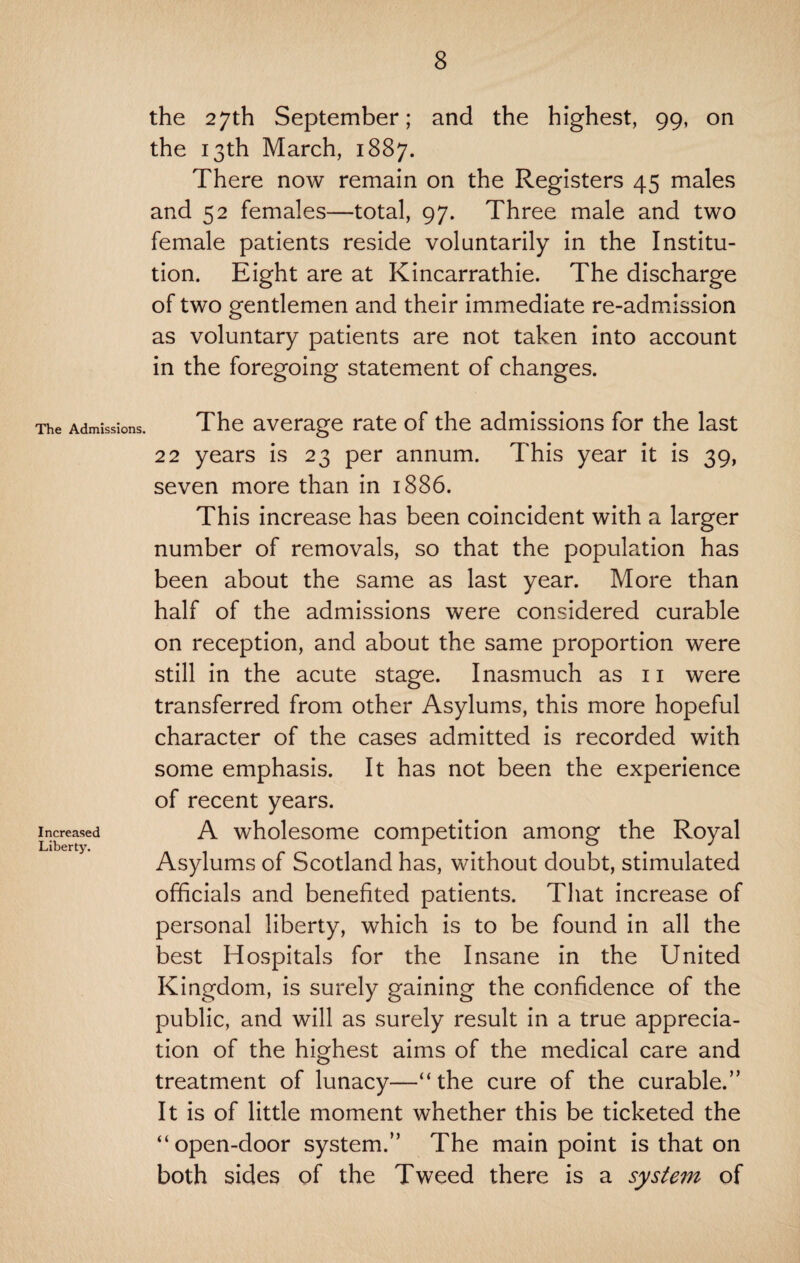 the 27th September; and the highest, 99, on the 13th March, 1887. There now remain on the Registers 45 males and 52 females—total, 97. Three male and two female patients reside voluntarily in the Institu¬ tion. Eight are at Kincarrathie. The discharge of two gentlemen and their immediate re-admission as voluntary patients are not taken into account in the foregoing statement of changes. The Admissions. The average rate of the admissions for the last 22 years is 23 per annum. This year it is 39, seven more than in 1886. This increase has been coincident with a larger number of removals, so that the population has been about the same as last year. More than half of the admissions were considered curable on reception, and about the same proportion were still in the acute stage. Inasmuch as 11 were transferred from other Asylums, this more hopeful character of the cases admitted is recorded with some emphasis. It has not been the experience of recent years. Increased A wholesome competition among the Royal Liberty. ® ^ Asylums of Scotland has, without doubt, stimulated officials and benefited patients. That increase of personal liberty, which is to be found in all the best Hospitals for the Insane in the United Kingdom, is surely gaining the confidence of the public, and will as surely result in a true apprecia¬ tion of the highest aims of the medical care and treatment of lunacy—“the cure of the curable.” It is of little moment whether this be ticketed the “open-door system.” The main point is that on both sides of the Tweed there is a system of