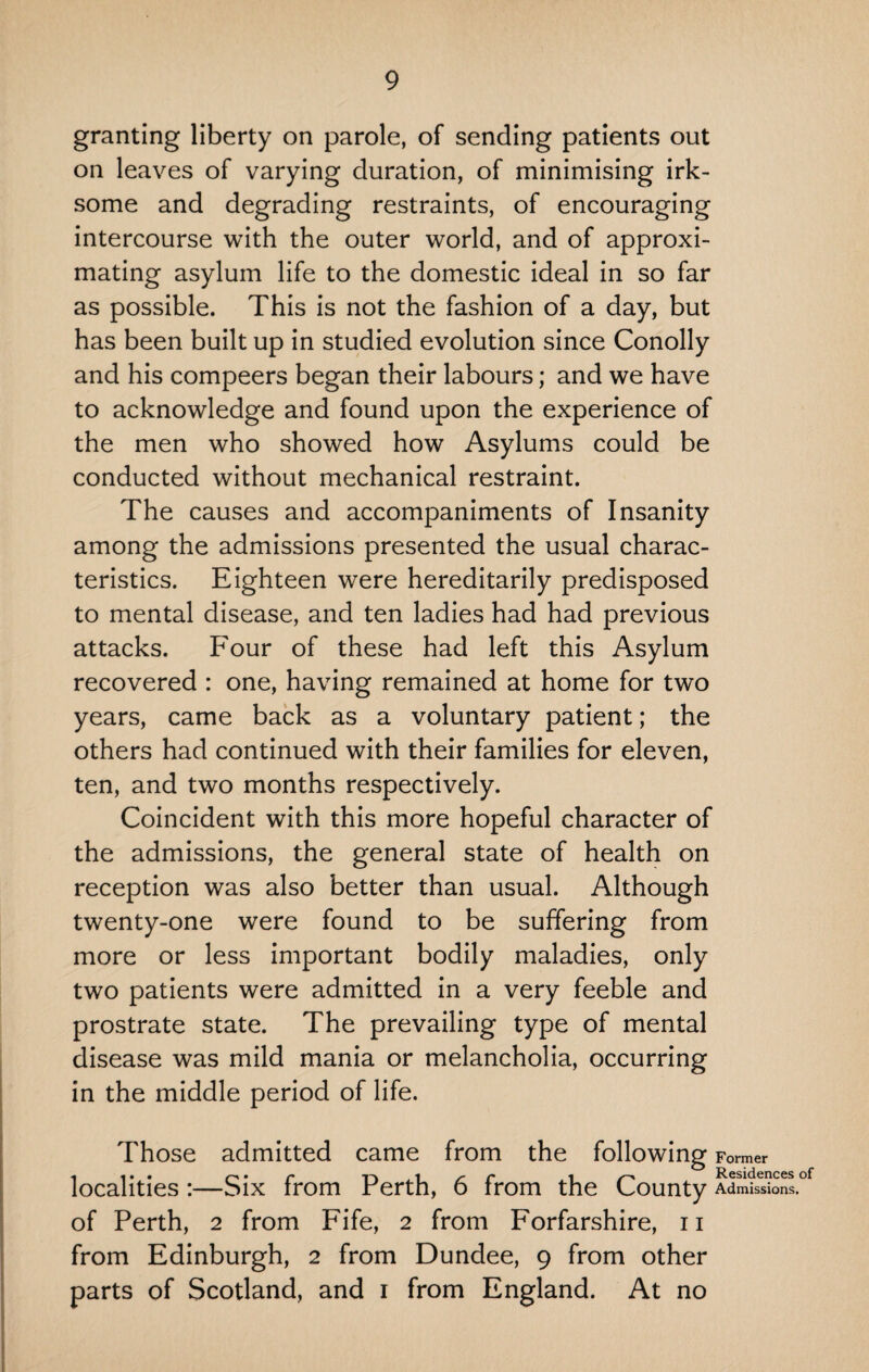 granting liberty on parole, of sending patients out on leaves of varying duration, of minimising irk¬ some and degrading restraints, of encouraging intercourse with the outer world, and of approxi¬ mating asylum life to the domestic ideal in so far as possible. This is not the fashion of a day, but has been built up in studied evolution since Conolly and his compeers began their labours; and we have to acknowledge and found upon the experience of the men who showed how Asylums could be conducted without mechanical restraint. The causes and accompaniments of Insanity among the admissions presented the usual charac¬ teristics. Eighteen were hereditarily predisposed to mental disease, and ten ladies had had previous attacks. Four of these had left this Asylum recovered : one, having remained at home for two years, came back as a voluntary patient; the others had continued with their families for eleven, ten, and two months respectively. Coincident with this more hopeful character of the admissions, the general state of health on reception was also better than usual. Although twenty-one were found to be suffering from more or less important bodily maladies, only two patients were admitted in a very feeble and prostrate state. The prevailing type of mental disease was mild mania or melancholia, occurring in the middle period of life. Those admitted came from the following Former , ... />. r* i~v i /* r i Residences of localities :—Six from Perth, 6 from the County Admissions, of Perth, 2 from Fife, 2 from Forfarshire, n from Edinburgh, 2 from Dundee, 9 from other parts of Scotland, and 1 from England. At no