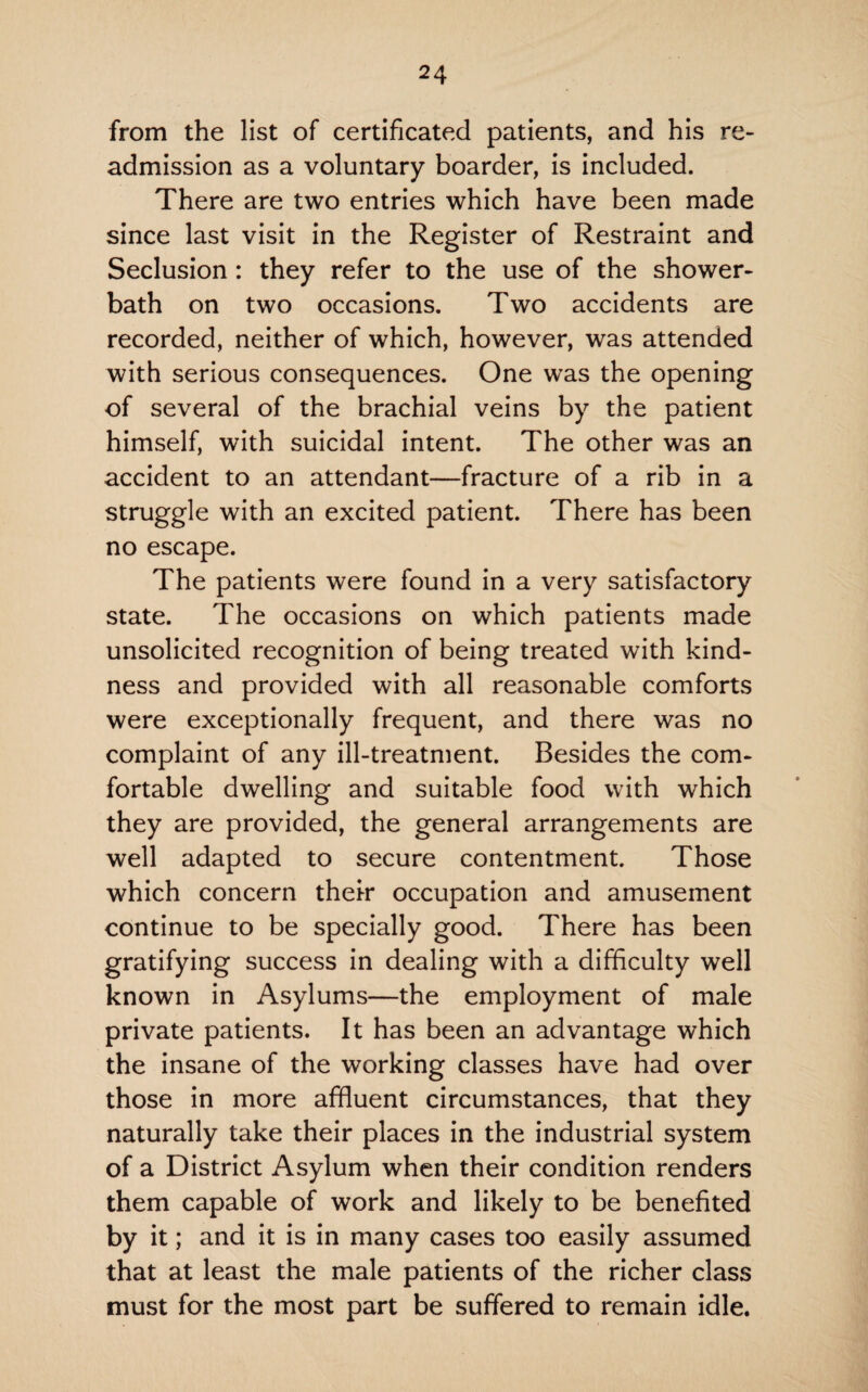 from the list of certificated patients, and his re¬ admission as a voluntary boarder, is included. There are two entries which have been made since last visit in the Register of Restraint and Seclusion : they refer to the use of the shower- bath on two occasions. Two accidents are recorded, neither of which, however, was attended with serious consequences. One was the opening of several of the brachial veins by the patient himself, with suicidal intent. The other was an accident to an attendant—fracture of a rib in a struggle with an excited patient. There has been no escape. The patients were found in a very satisfactory state. The occasions on which patients made unsolicited recognition of being treated with kind¬ ness and provided with all reasonable comforts were exceptionally frequent, and there was no complaint of any ill-treatment. Besides the com¬ fortable dwelling and suitable food with which they are provided, the general arrangements are well adapted to secure contentment. Those which concern their occupation and amusement continue to be specially good. There has been gratifying success in dealing with a difficulty well known in Asylums—the employment of male private patients. It has been an advantage which the insane of the working classes have had over those in more affluent circumstances, that they naturally take their places in the industrial system of a District Asylum when their condition renders them capable of work and likely to be benefited by it; and it is in many cases too easily assumed that at least the male patients of the richer class must for the most part be suffered to remain idle.