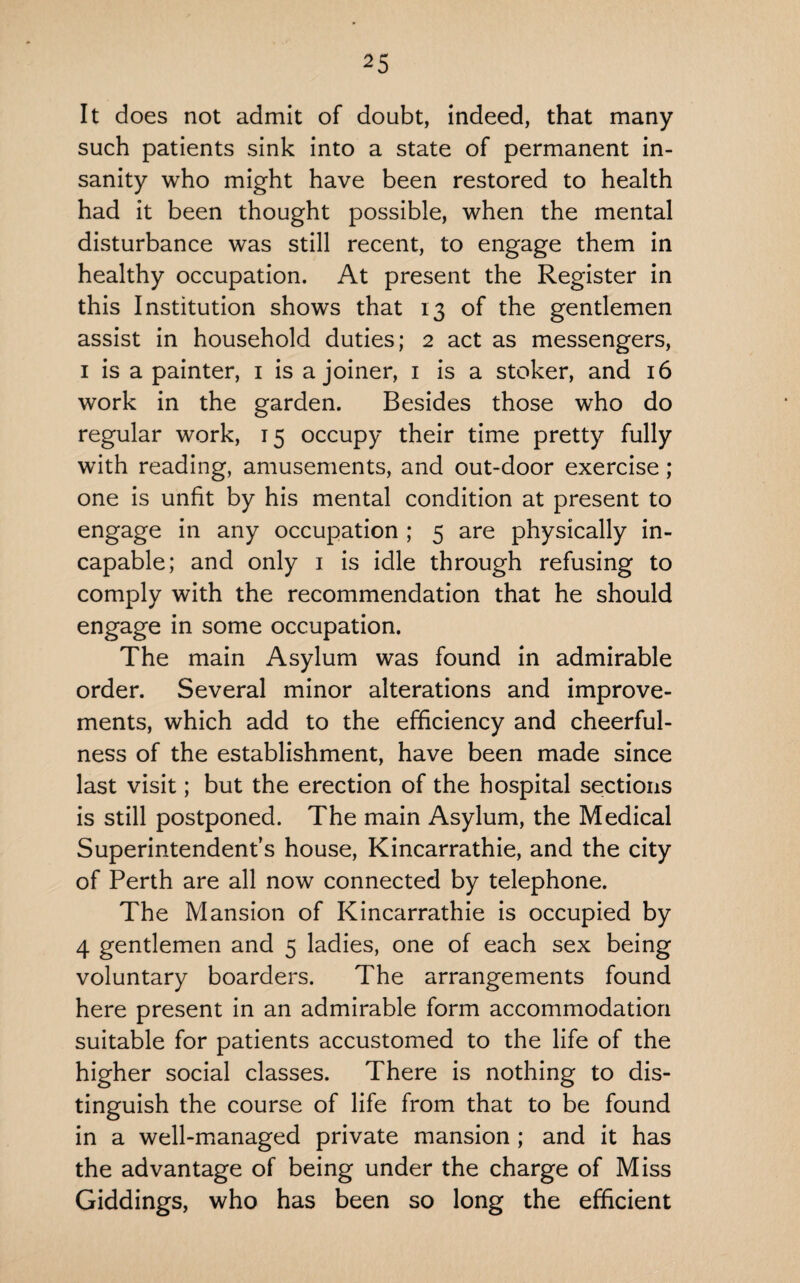 It does not admit of doubt, indeed, that many such patients sink into a state of permanent in¬ sanity who might have been restored to health had it been thought possible, when the mental disturbance was still recent, to engage them in healthy occupation. At present the Register in this Institution shows that 13 of the gentlemen assist in household duties; 2 act as messengers, 1 is a painter, 1 is a joiner, 1 is a stoker, and 16 work in the garden. Besides those who do regular work, 15 occupy their time pretty fully with reading, amusements, and out-door exercise; one is unfit by his mental condition at present to engage in any occupation ; 5 are physically in¬ capable; and only 1 is idle through refusing to comply with the recommendation that he should engage in some occupation. The main Asylum was found in admirable order. Several minor alterations and improve¬ ments, which add to the efficiency and cheerful¬ ness of the establishment, have been made since last visit; but the erection of the hospital sections is still postponed. The main Asylum, the Medical Superintendent’s house, Kincarrathie, and the city of Perth are all now connected by telephone. The Mansion of Kincarrathie is occupied by 4 gentlemen and 5 ladies, one of each sex being voluntary boarders. The arrangements found here present in an admirable form accommodation suitable for patients accustomed to the life of the higher social classes. There is nothing to dis¬ tinguish the course of life from that to be found in a well-managed private mansion ; and it has the advantage of being under the charge of Miss Giddings, who has been so long the efficient