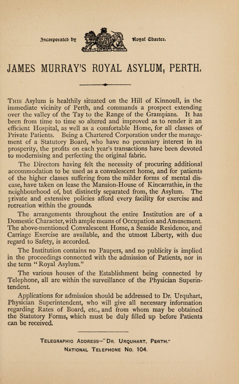 IRosal Charter. 3ncorporate& b£ JAMES MURRAY’S ROYAL ASYLUM, PERTH, -+- This Asylum is healthily situated on the Hill of Kinnoull, in the immediate vicinity of Perth, and commands a prospect extending over the valley of the Tay to the Range of the Grampians. It has been from time to time so altered and improved as to render it an efficient Hospital, as well as a comfortable Home, for all classes of Private Patients. Being a Chartered Corporation under the manage¬ ment of a Statutory Board, who have no pecuniary interest in its prosperity, the profits on each year’s transactions have been devoted to modernising and perfecting the original fabric. The Directors having felt the necessity of procuring additional accommodation to be used as a convalescent home, and for patients of the higher classes suffering from the milder forms of mental dis¬ ease, have taken on lease the Mansion-House of Kincarrathie, in the neighbourhood of, but distinctly separated from, the Asylum. The private and extensive policies afford every facility for exercise and recreation within the grounds. The arrangements throughout the entire Institution are of a Domestic Character, with ample means of Occupation and Amusement. The above-mentioned Convalescent Home, a Seaside Residence, and Carriage Exercise are available, and the utmost Liberty, with due regard to Safety, is accorded. The Institution contains no Paupers, and no publicity is implied in the proceedings connected with the admission of Patients, nor in the term “Royal Asylum.” The various houses of the Establishment being connected by Telephone, all are within the surveillance of the Physician Superin¬ tendent. Applications for admission should be addressed to Dr. Urquhart, Physician Superintendent, who will give all necessary information regarding Rates of Board, etc., and from whom may be obtained the Statutory Forms, which must be duly filled up before Patients can be received. Telegraphic Address— Dr. Urquhart, Perth.” National Telephone No. 104.