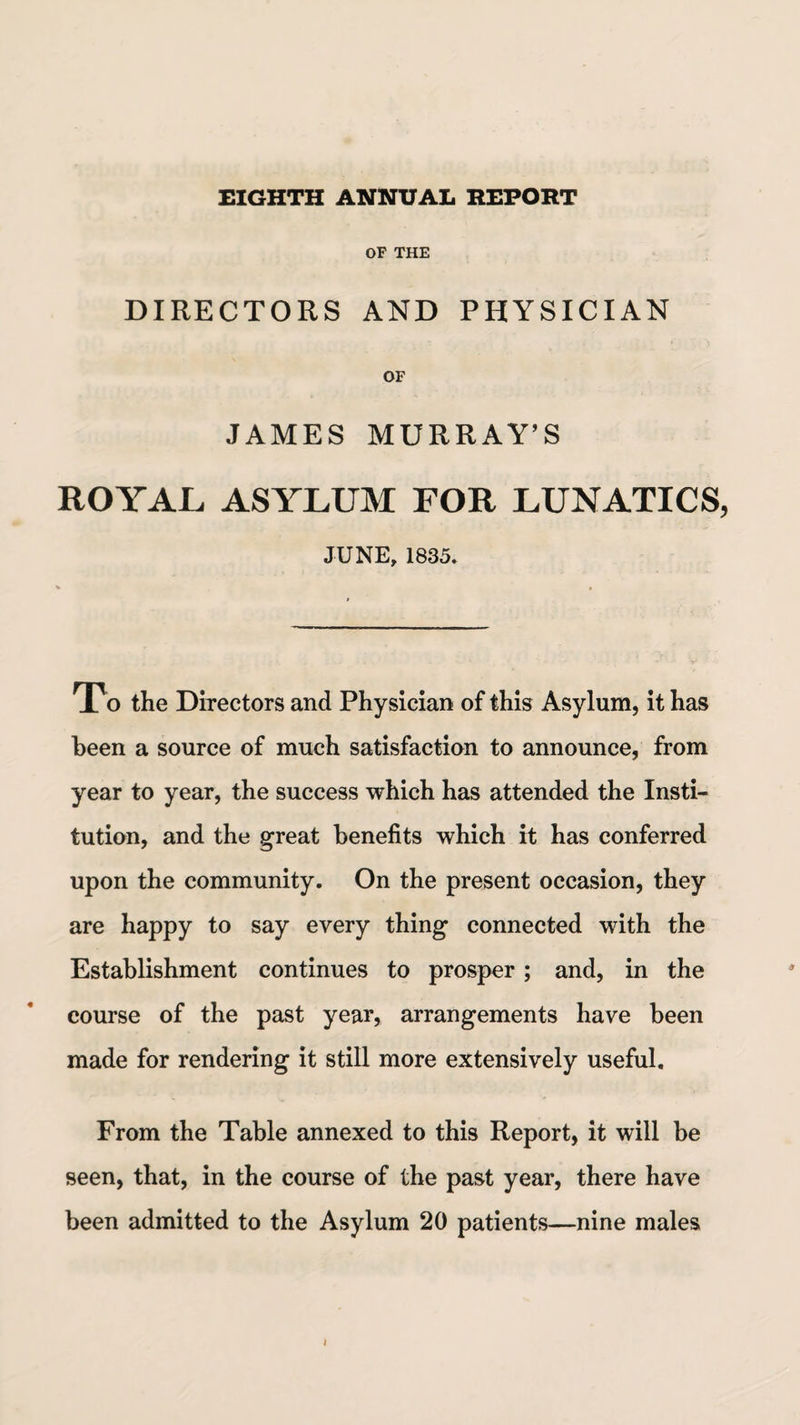 EIGHTH ANNUAL REPORT OF THE DIRECTORS AND PHYSICIAN OF JAMES MURRAY’S ROYAL ASYLUM FOR LUNATICS JUNE, 1835. To the Directors and Physician of this Asylum, it has been a source of much satisfaction to announce, from year to year, the success which has attended the Insti¬ tution, and the great benefits which it has conferred upon the community. On the present occasion, they are happy to say every thing connected with the Establishment continues to prosper; and, in the course of the past year, arrangements have been made for rendering it still more extensively useful. From the Table annexed to this Report, it will be seen, that, in the course of the past year, there have been admitted to the Asylum 20 patients—nine males