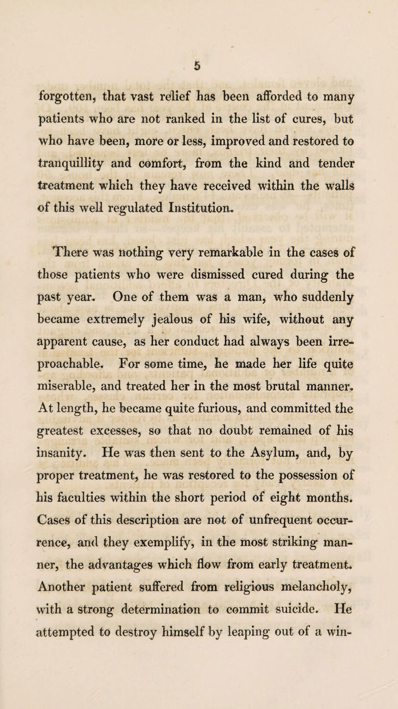 forgotten, that vast relief has been afforded to many patients who are not ranked in the list of cures, but who have been, more or less, improved and restored to tranquillity and comfort, from the kind and tender treatment which they have received within the walls of this well regulated Institution. There was nothing very remarkable in the cases of those patients who were dismissed cured during the past year. One of them was a man, who suddenly became extremely jealous of his wife, without any apparent cause, as her conduct had always been irre¬ proachable. For some time, he made her life quite miserable, and treated her in the most brutal manner. At length, he became quite furious, and committed the greatest excesses, so that no doubt remained of his insanity. He was then sent to the Asylum, and, by proper treatment, he was restored to the possession of his faculties within the short period of eight months. Cases of this description are not of unfrequent occur¬ rence, and they exemplify, in the most striking man¬ ner, the advantages which flow from early treatment. Another patient suffered from religious melancholy, with a strong determination to commit suicide. He attempted to destroy himself by leaping out of a win-