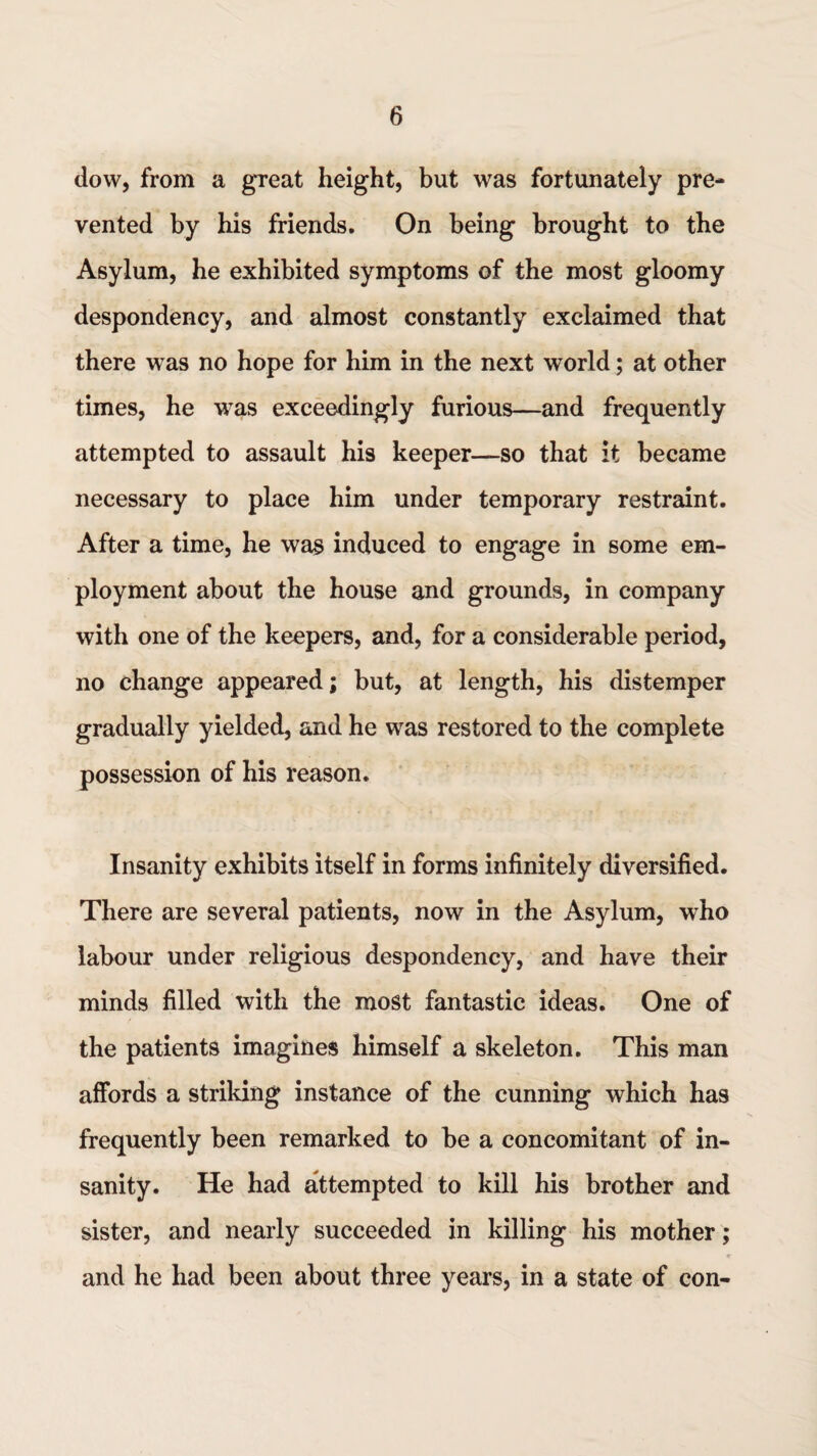 dow, from a great height, but was fortunately pre¬ vented by his friends. On being brought to the Asylum, he exhibited symptoms of the most gloomy despondency, and almost constantly exclaimed that there was no hope for him in the next world; at other times, he was exceedingly furious—and frequently attempted to assault his keeper—so that it became necessary to place him under temporary restraint. After a time, he was induced to engage in some em¬ ployment about the house and grounds, in company with one of the keepers, and, for a considerable period, no change appeared; but, at length, his distemper gradually yielded, and he was restored to the complete possession of his reason. Insanity exhibits itself in forms infinitely diversified. There are several patients, now in the Asylum, who labour under religious despondency, and have their minds filled with the most fantastic ideas. One of the patients imagines himself a skeleton. This man affords a striking instance of the cunning which has frequently been remarked to be a concomitant of in¬ sanity. He had attempted to kill his brother and sister, and nearly succeeded in killing his mother; • «■ and he had been about three years, in a state of con-