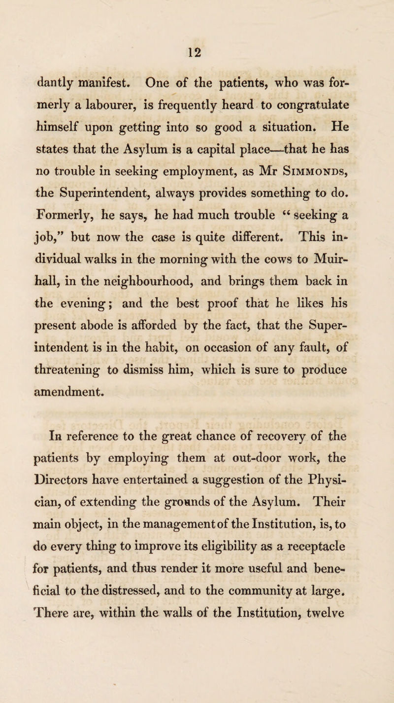 dantly manifest. One of the patients, who was for¬ merly a labourer, is frequently heard to congratulate himself upon getting into so good a situation. He states that the Asylum is a capital place—that he has no trouble in seeking employment, as Mr Simmonds, the Superintendent, always provides something to do. Formerly, he says, he had much trouble “ seeking a job,” but now the case is quite different. This in¬ dividual walks in the morning with the cows to Muir- hall, in the neighbourhood, and brings them back in the evening; and the best proof that he likes his present abode is afforded by the fact, that the Super¬ intendent is in the habit, on occasion of any fault, of threatening to dismiss him, which is sure to produce amendment. In reference to the great chance of recovery of the patients by employing them at out-door work, the Directors have entertained a suggestion of the Physi¬ cian, of extending the grounds of the Asylum. Their main object, in the management of the Institution, is, to do every thing to improve its eligibility as a receptacle for patients, and thus render it more useful and bene¬ ficial to the distressed, and to the community at large. There are, within the walls of the Institution, twelve