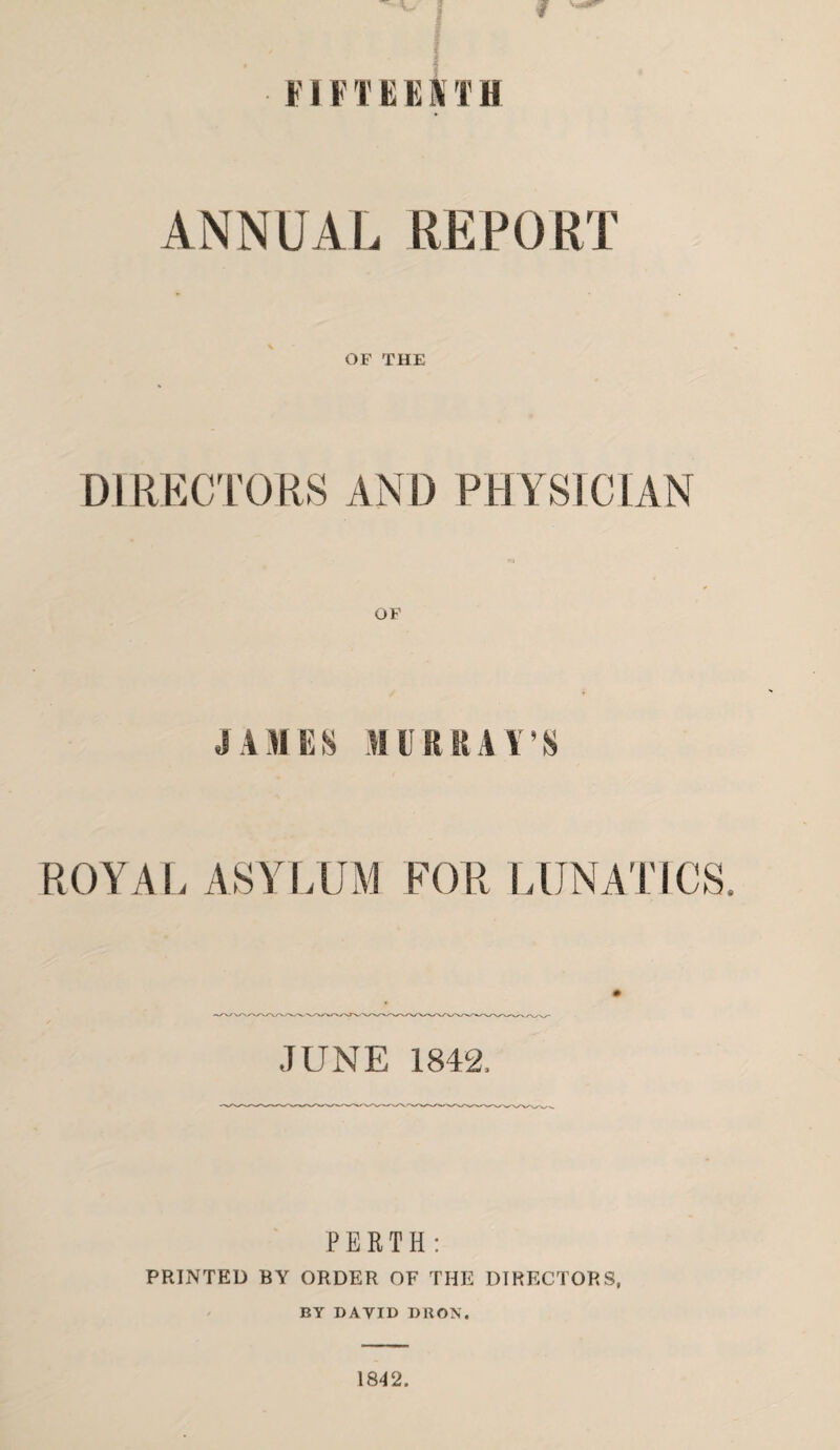 FIF T E E i\ T B ANNUAL REPORT OF THE DIRECTORS AND PHYSICIAN JAMES MURRAY’S ROYAL ASYLUM FOR LUNATICS. JUNE 1842. PERTH: PRINTED BY ORDER OF THE DIRECTORS, BY DAVID DRON, 1842.