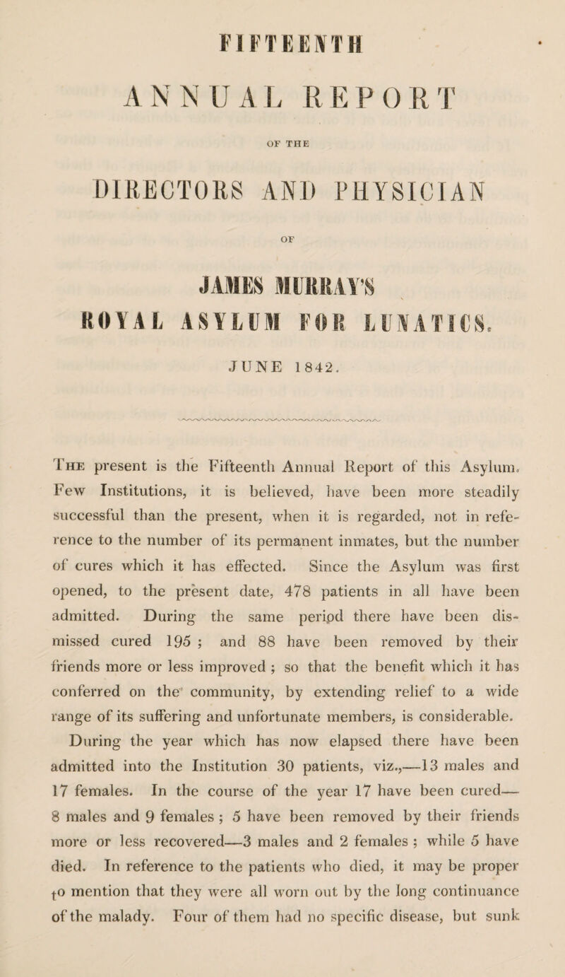 FI FTEENTH A N N U A L R E F 0 R T OF THE DIRECTORS AND PHYSICIAN OF JAMES MURRAY'S ROYAL ASYLUM FOR LUNATICS. JUNE 1842. 1 he present is the Fifteenth Annual Report of this Asylum. Few Institutions, it is believed, have been more steadily successful than the present, when it is regarded, not in refe¬ rence to the number of its permanent inmates, but the number of cures which it has effected. Since the Asylum was first opened, to the present date, 478 patients in all have been admitted. During the same peripd there have been dis¬ missed cured 195 ; and 88 have been removed by their friends more or less improved ; so that the benefit which it has conferred on the community, by extending relief to a wide range of its suffering and unfortunate members, is considerable. During the year which has now elapsed there have been admitted into the Institution 30 patients, viz.,—13 males and 17 females. In the course of the year 17 have been cured— 8 males and 9 females ; 5 have been removed by their friends more or less recovered—3 males and 2 females ; while 5 have died. In reference to the patients who died, it may be proper to mention that they were all worn out by the long continuance of the malady. Four of them had no specific disease, but sunk