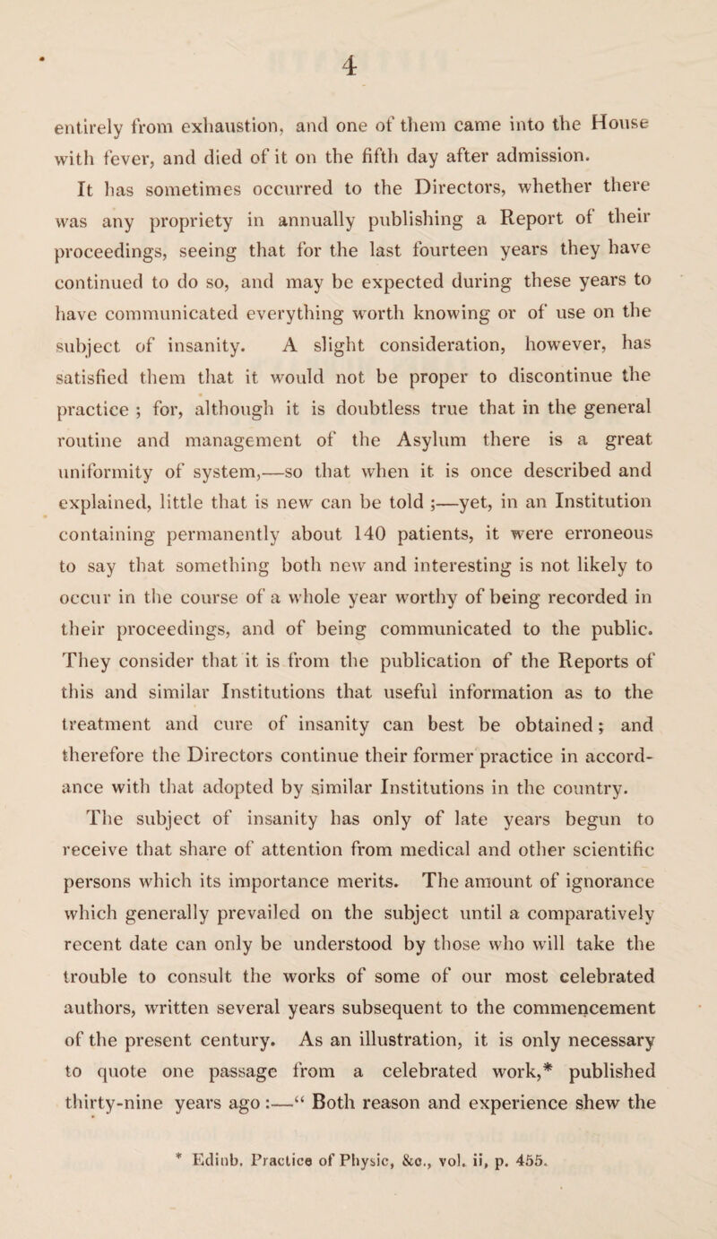 entirely from exhaustion, and one of them came into the House with fever, and died of it on the fifth day after admission. It lias sometimes occurred to the Directors, whether there was any propriety in annually publishing a Report of their proceedings, seeing that for the last fourteen years they have continued to do so, and may be expected during these years to have communicated everything worth knowing or of use on the subject of insanity. A slight consideration, however, has satisfied them that it would not be proper to discontinue the practice ; for, although it is doubtless true that in the general routine and management of the Asylum there is a great uniformity of system,—so that when it is once described and explained, little that is new can be told ;—yet, in an Institution containing permanently about 140 patients, it were erroneous to say that something both new and interesting is not likely to occur in the course of a whole year worthy of being recorded in their proceedings, and of being communicated to the public. They consider that it is from the publication of the Reports of this and similar Institutions that useful information as to the treatment and cure of insanity can best be obtained; and therefore the Directors continue their former practice in accord¬ ance with that adopted by similar Institutions in the country. The subject of insanity has only of late years begun to receive that share of attention from medical and other scientific persons which its importance merits. The amount of ignorance which generally prevailed on the subject until a comparatively recent date can only be understood by those who will take the trouble to consult the works of some of our most celebrated authors, written several years subsequent to the commencement of the present century. As an illustration, it is only necessary to quote one passage from a celebrated work,* published thirty-nine years ago:—“ Both reason and experience shew the * Edinb. Practice of Physic, &c., vol. ii, p. 455.