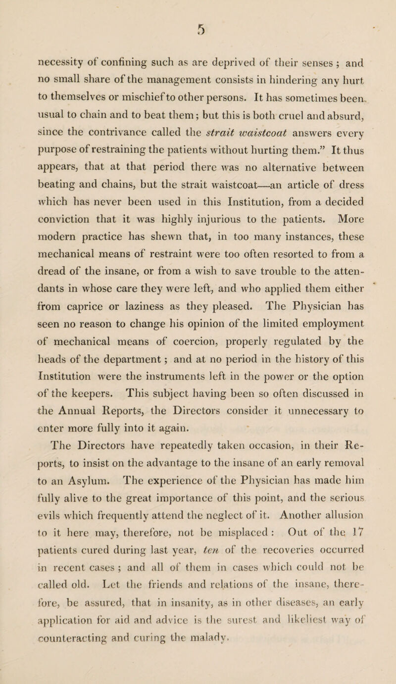 necessity of confining such as are deprived of their senses ; and no small share of the management consists in hindering any hurt to themselves or mischief to other persons. It has sometimes been, usual to chain and to beat them; but this is both cruel and absurd, since the contrivance called the strait ivaistcoat answers every purpose of restraining the patients without hurting them.” It thus appears, that at that period there was no alternative between beating and chains, but the strait waistcoat—an article of dress which has never been used in this Institution, from a decided conviction that it was highly injurious to the patients. More modern practice has shewn that, in too many instances, these mechanical means of restraint were too often resorted to from a dread of the insane, or from a wish to save trouble to the atten¬ dants in whose care they were left, and who applied them either from caprice or laziness as they pleased. The Physician has seen no reason to change his opinion of the limited employment of mechanical means of coercion, properly regulated by the heads of the department; and at no period in the history of this Institution were the instruments left in the power or the option of the keepers. This subject having been so often discussed in the Annual Reports, the Directors consider it unnecessary to enter more fully into it again. The Directors have repeatedly taken occasion, in their Re¬ ports, to insist on the advantage to the insane of an early removal to an Asylum. The experience of the Physician has made him fully alive to the great importance of this point, and the serious evils which frequently attend the neglect of it. Another allusion to it here may, therefore, not be misplaced: Out of the 17 patients cured during last year, ten of the recoveries occurred in recent cases ; and all of them in cases which could not be called old. Let the friends and relations of the insane, there¬ fore, be assured, that in insanity, as in other diseases, an early application for aid and advice is the surest and likeliest way ol counteracting and curing the malady.