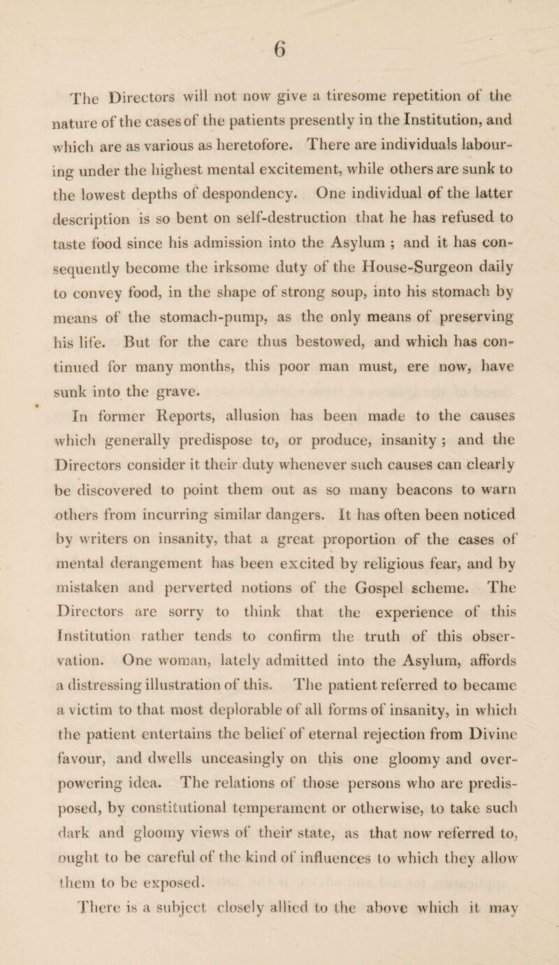 The Directors will not now give a tiresome repetition of the nature of the cases of the patients presently in the Institution, and which are as various as heretofore. There are individuals labour¬ ing under the highest mental excitement, while others are sunk to the lowest depths of despondency. One individual of the latter description is so bent on self-destruction that he has refused to taste food since his admission into the Asylum ; and it has con¬ sequently become the irksome duty of the House-Surgeon daily to convey food, in the shape of strong soup, into his stomach by means of the stomach-pump, as the only means of preserving his life. But for the care thus bestowed, and which has con¬ tinued for many months, this poor man must, ere now, have sunk into the grave. In former Reports, allusion has been made to the causes which generally predispose to, or produce, insanity ; and the Directors consider it their duty whenever such causes can clearly be discovered to point them out as so many beacons to warn others from incurring similar dangers. It has often been noticed by writers on insanity, that a great proportion of the cases of mental derangement has been excited by religious fear, and by mistaken and perverted notions of the Gospel scheme. The Directors are sorry to think that the experience of this Institution rather tends to confirm the truth of this obser¬ vation. One woman, lately admitted into the Asylum, affords a distressing illustration of this. The patient referred to became a victim to that most deplorable of all forms of insanity, in which the patient entertains the belief of eternal rejection from Divine favour, and dwells unceasingly on this one gloomy and over¬ powering idea. The relations of those persons who are predis¬ posed, by constitutional temperament or otherwise, to take such dark and gloomy views of their state, as that now referred to, ought to be careful of the kind of influences to which they allow them to be exposed. There is a subject closely allied to the above which it may