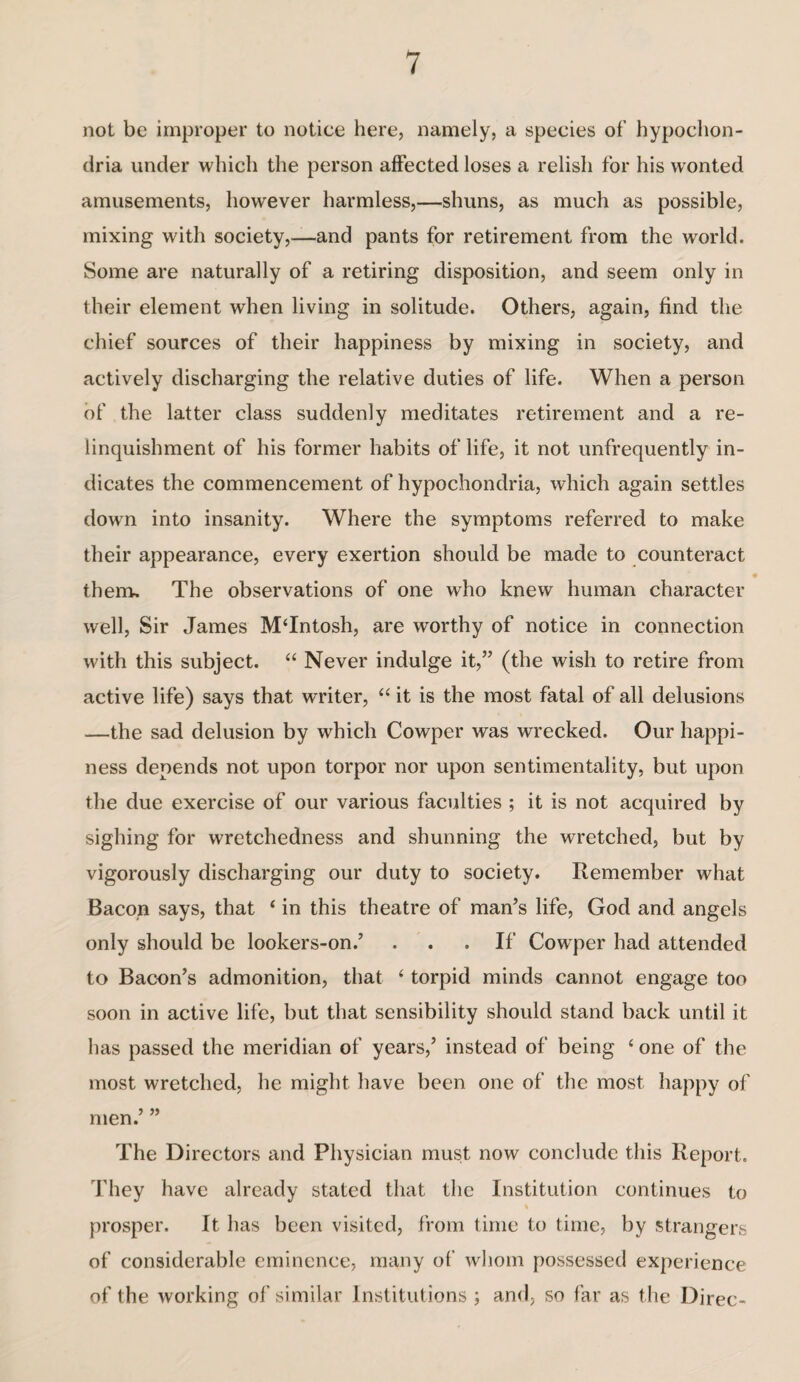 not be improper to notice here, namely, a species of hypochon¬ dria under which the person affected loses a relish for his wonted amusements, however harmless,—shuns, as much as possible, mixing with society,—and pants for retirement from the world. Some are naturally of a retiring disposition, and seem only in their element when living in solitude. Others, again, find the chief sources of their happiness by mixing in society, and actively discharging the relative duties of life. When a person of the latter class suddenly meditates retirement and a re¬ linquishment of his former habits of life, it not unfrequently in¬ dicates the commencement of hypochondria, which again settles down into insanity. Where the symptoms referred to make their appearance, every exertion should be made to counteract them. The observations of one who knew human character well, Sir James MTntosh, are worthy of notice in connection with this subject. “ Never indulge it,” (the wish to retire from active life) says that writer, “ it is the most fatal of all delusions —the sad delusion by which Cowper was wrecked. Our happi¬ ness depends not upon torpor nor upon sentimentality, but upon the due exercise of our various faculties ; it is not acquired by sighing for wretchedness and shunning the wretched, but by vigorously discharging our duty to society. Remember what Bacon says, that ‘ in this theatre of man’s life, God and angels only should be lookers-on.’ . .If Cowper had attended to Bacon’s admonition, that (torpid minds cannot engage too soon in active life, but that sensibility should stand back until it has passed the meridian of years,’ instead of being 6 one of the most wretched, he might have been one of the most happy of men.’ ” The Directors and Physician must now conclude this Report. They have already stated that the Institution continues to % prosper. It has been visited, from time to time, by strangers of considerable eminence, many of whom possessed experience of the working of similar Institutions ; and, so far as the Direc-