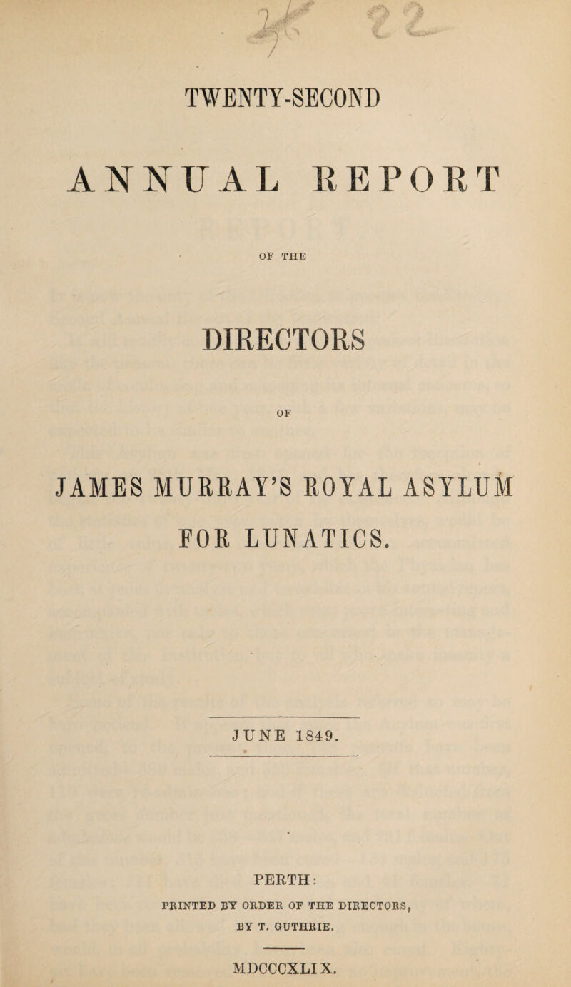 TWENTY-SECOND ANIS^TJAL REPORT OF THE DIRECTORS JAMES MURRAY’S ROYAL ASYLUM EOR LUNATICS. JUNE 1849. PEETH: rHINTED BY OEDER OF THE DIRECTORS, BY T. GUTHRIE. MDCCCXLIX.