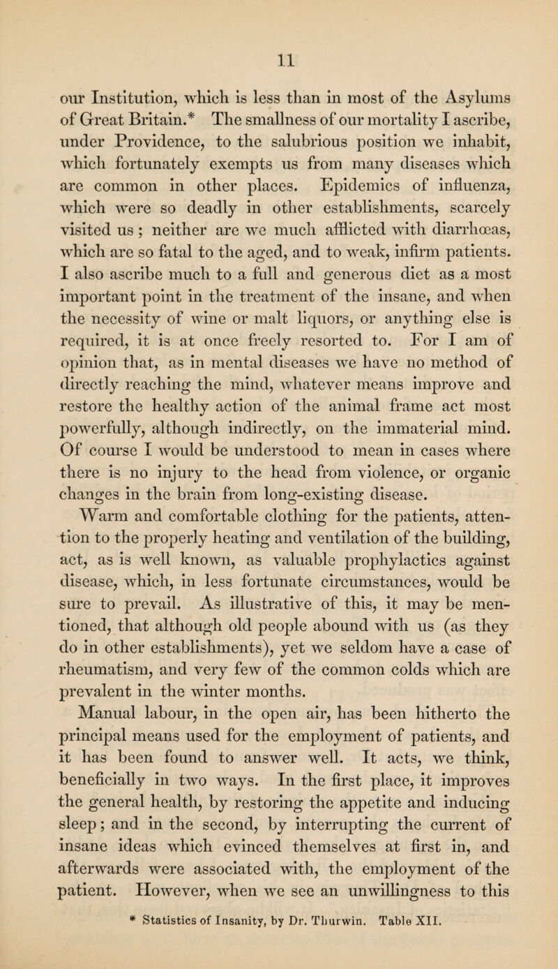 our Institution, which is less than in most of the Asylums of Great Britain.* The smallness of our mortality I ascribe, under Providence, to the salubrious position we inhabit, which fortunately exempts us from many diseases which are common in other places. Epidemics of influenza, which were so deadly in other establishments, scarcely visited us ; neither are we much afflicted with diarrhoeas, which are so fatal to the aged, and to weak, infirm patients. I also ascribe much to a full and generous diet as a most important point in the treatment of the insane, and when the necessity of wine or malt liquors, or anything else is required, it is at once freely resorted to. For I am of opinion that, as in mental diseases we have no method of directly reaching the mind, whatever means improve and restore the healthy action of the animal frame act most powerfully, although indirectly, on the immaterial mind. Of course I would be understood to mean in cases where there is no injury to the head from violence, or organic changes in the brain from long-existing disease. Warm and comfortable clothing for the patients, atten¬ tion to the properly heating and ventilation of the building, act, as is well known, as valuable prophylactics against disease, which, in less fortunate circumstances, would be siu’e to prevail. As illustrative of this, it may be men¬ tioned, that although old people abound with us (as they do in other establishments), yet we seldom have a case of rheumatism, and very few of the common colds which are prevalent in the winter months. Manual labour, in the open air, has been hitherto the principal means used for the employment of patients, and it has been found to answer well. It acts, we think, beneficially in two ways. In the first place, it improves the general health, by restoring the appetite and inducing sleep; and in the second, by interrupting the current of insane ideas which evinced themselves at first in, and afterwards were associated with, the employment of the patient. However, when we see an unwillingness to this * Statistics of Insanity, by Dr. Tlmrwin. Table XII.