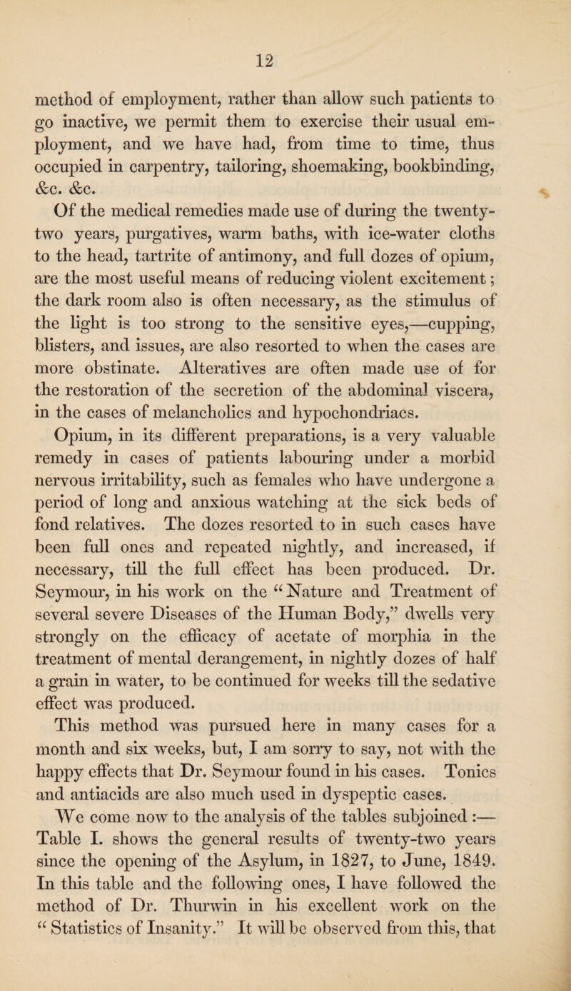 method of employment, rather than allow such patients to go inactive, we permit them to exercise then' usual em¬ ployment, and we have had, from time to time, thus occupied in carpentry, tailoring, shoemaking, bookbinding, &c. &c. Of the medical remedies made use of during the twenty- two years, purgatives, warm baths, with ice-water cloths to the head, tartrite of antimony, and full dozes of opium, are the most useful means of reducing violent excitement; the dark room also is often necessary, as the stimulus of the light is too strong to the sensitive eyes,—cupping, blisters, and issues, are also resorted to when the cases are more obstinate. Alteratives are often made use of for the restoration of the secretion of the abdominal viscera, in the cases of melancholics and hypochondriacs. Opium, in its different preparations, is a very valuable remedy in cases of patients labouring under a morbid nervous irritability, such as females who have undergone a period of long and anxious watching at the sick beds of fond relatives. The dozes resorted to in such cases have been full ones and repeated nightly, and increased, if necessary, till the full effect has been produced. Dr. Seymour, in his work on the Nature and Treatment of several severe Diseases of the Human Body,” dwells very strongly on the efficacy of acetate of morphia in the treatment of mental derangement, in nightly dozes of half a grain in water, to be continued for weeks till the sedative effect was produced. This method was pursued here in many cases for a month and six weeks, but, I am sorry to say, not with the happy effects that Dr. Seymour found in his cases. Tonics and antiacids are also much used in dyspeptic cases. We come now to the analysis of the tables subjomed :— Table I. shows the general results of twenty-two years since the opening of the Asylum, in 1827, to June, 1849. In this table and the following ones, I have followed the method of Dr. Thurwin in his excellent work on the Statistics of Insanity.” It will be observed from this, that