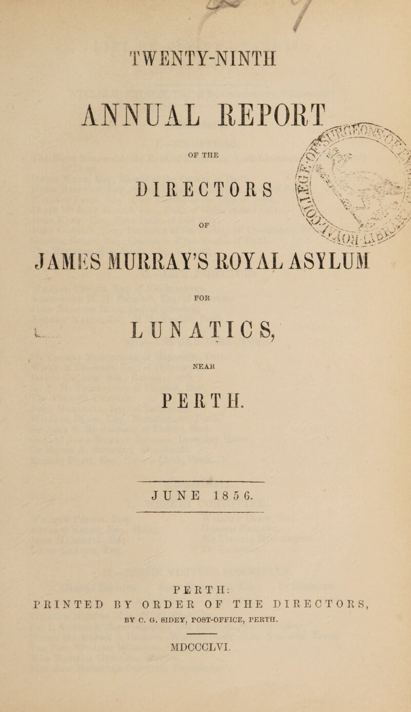 TWENTY-NINTH l iNNUAL REPORT ' S'- I-—.. «/v> ASry^-’ ''<//■ OF THE >-/ 1 ..-V'- V\ \ ...V' ;> '! X- • I * v , ' r i DIRECTORS (pi \ri\ VA Vv, V - V>_y.. >• - Irh, Si,' ^ • OF . A. 4 '~>*J , A x. VAf * i 3' i ' V , >•/ j \Uv *£ JAMHS MURRAY’S ROYAL ASYLUM FOR L U N A TI C S, NEAR PERT H. JUNE 1 8 5 0. PERT H: PRINTED BY ORDER OF THE DIRECTORS, BY C. O. BIDEY, FOST-OFFICE, PERTH. MDCCCLVI.