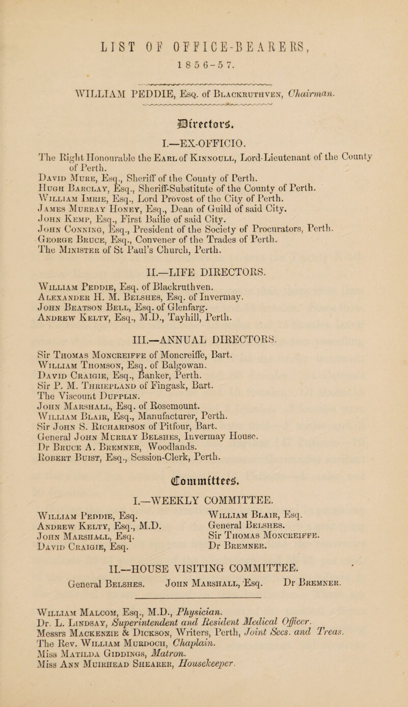 LIST OF OFFICE-BEARERS, 1 8 5 6-5 7. WILLIAM PEDDLE, Esq. of Blackruthven, Chairman. 20CrectonJ. I.—EX-OFFICIO. The Right Honourable the Earl of Kinnoull, Lord-Lieutenant of the County of Perth. David Mure, Esq., Sheriff of the County of Perth. Hugh Barclay, Esq., Sheriff-Substitute of the County of Perth. William I.mrie, Esq., Lord Provost of the City of Perth. .Tames Murray Honey, Esq., Dean of Guild of said City. John Kemp, Esq., First Bailie of said City. John Conning, Esq., President of the Society of Procurators, Perth. George Bruce, Esq., Convener of the Trades of Perth. The Minister of St Paul’s Church, Perth. II.—LIFE DIRECTORS. William Peddie, Esq. of Blackruthven. Alexander H. M. Belsiies, Esq. of Invermay. John Beatson Bell, Esq. of Glenfarg. Andrew Kelty, Esq., M.D., Tayhill, Perth. III.—ANNUAL DIRECTORS. Sir Thomas Monceeiffe of Moncreiffe, Bart. William Thomson, Esq. of Balgowan. David Craigie, Esq., Banker, Perth. Sir P. M. Thriepland of Fingask, Bart. The Viscount Dufplin. John Marshall, Esq. of Rosemount. William Blair, Esq., Manufacturer, Perth. Sir John S. Richardson of Pit four, Bart. General John Murray Belshes, Invermay House. Dr Bruce A. Bremner, Woodlands. Robert Buist, Esq., Session-Clerk, Perth. Committees. I.—WEEKLY COMMITTEE. William Peddie, Esq. Andrew Kelty, Esq., M.D. John Marsiia-ll, Esq. David Craigie, Esq. William Blair, Esq. General Belshes. Sir Thomas Moncreiffe. Dr Bremner. II.—HOUSE VISITING COMMITTEE. General Belshes. John Marshall, Esq. Dr Bremner. William Malcom, Esq., M.D., Physician. Dr. L. Lindsay, Superintendent and Resident Medical Officer. Messrs Mackenzie & Dickson, Writers, Perth, Joint Secs, and Treas. The Rev. William Murdoch, Chaplain. Miss Matilda Giddings, Matron. Miss Ann Muirhead Shearer, Housekeeper.