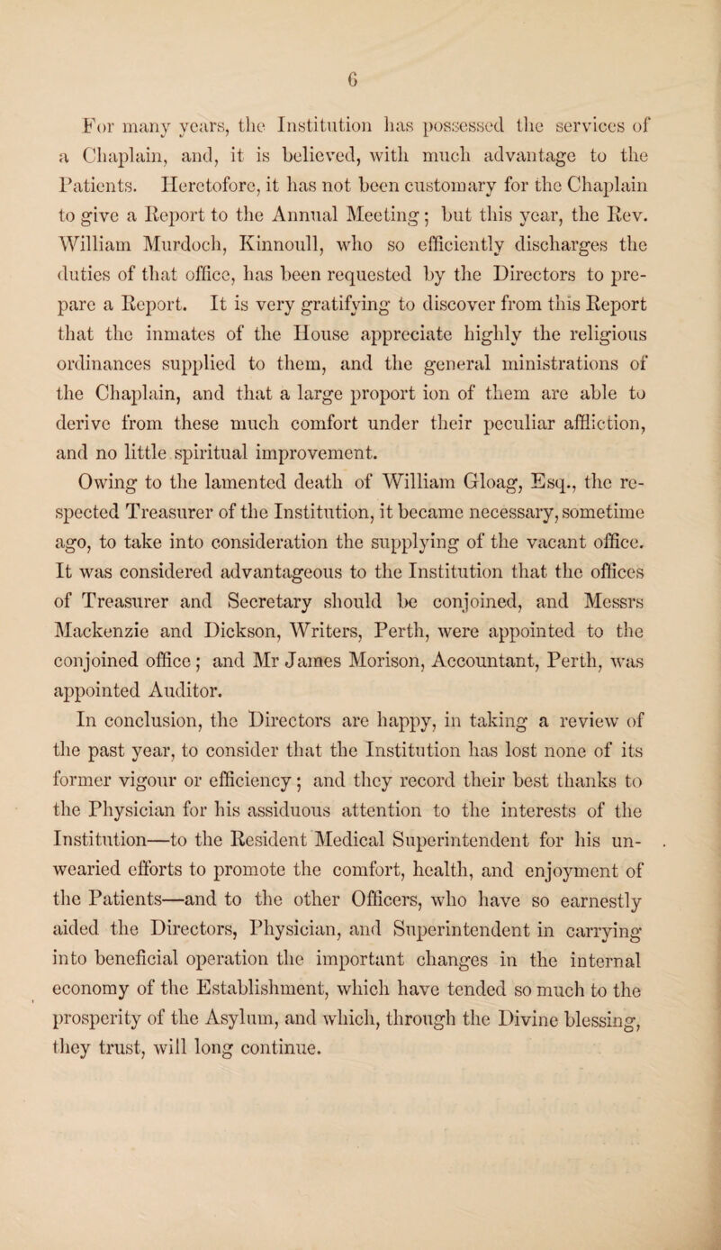 For many years, the Institution lias possessed the services of a Chaplain, and, it is believed, with much advantage to the Patients. Heretofore, it has not been customary for the Chaplain to give a Report to the Annual Meeting; but this year, the Rev. William Murdoch, Kinnoull, who so efficiently discharges the duties of that office, has been requested by the Directors to pre¬ pare a Report. It is very gratifying to discover from this Report that the inmates of the House appreciate highly the religious ordinances supplied to them, and the general ministrations of the Chaplain, and that a large proport ion of them are able to derive from these much comfort under their peculiar affliction, and no little spiritual improvement. Owing to the lamented death of William Gloag, Esq., the re¬ spected Treasurer of the Institution, it became necessary, sometime ago, to take into consideration the supplying of the vacant office. It was considered advantageous to the Institution that the offices of Treasurer and Secretary should be conjoined, and Messrs Mackenzie and Dickson, Writers, Perth, were appointed to the conjoined office; and Mr James Morison, Accountant, Perth, was appointed Auditor. In conclusion, the Directors are happy, in taking a review of the past year, to consider that the Institution has lost none of its former vigour or efficiency; and they record their best thanks to the Physician for his assiduous attention to the interests of the Institution—to the Resident Medical Superintendent for his un¬ wearied efforts to promote the comfort, health, and enjoyment of the Patients—and to the other Officers, who have so earnestly aided the Directors, Physician, and Superintendent in carrying into beneficial operation the important changes in the internal economy of the Establishment, which have tended so much to the prosperity of the Asylum, and which, through the Divine blessing, they trust, will long continue.