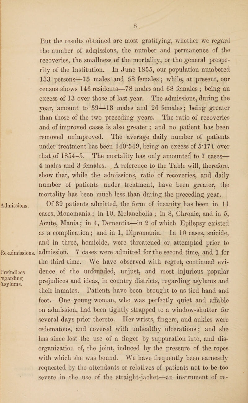 i Admissions. Roadmissions. Prejudices ■egarding Asylums. But the results obtained are most gratifying, whether we regard the number of admissions, the number and permanence of the recoveries, the smallness of the mortality, or the general prospe¬ rity of the Institution. In June 1855, our population numbered 133 persons—75 males and 58 females ; while, at present, our census shows 146 residents—78 males and 68 females ; being an excess of 13 over those of last year. The admissions, during the year, amount to 39—13 males and 26 females; being greater than those of the two preceding years. The ratio of recoveries and of improved cases is also greater ; and no patient has been removed unimproved. The average daily number of patients under treatment has been 140*549, being an excess of 5*171 over that of 1854-5. The mortality has only amounted to 7 cases— 4 males and 3 females. A reference to the Table will, therefore, show that, while the admissions, ratio of recoveries, and daily number of patients under treatment, have been greater, the mortality has been much less than during the preceding year. Of 39 patients admitted, the form of insanity has been in 11 cases, Monomania; in 10, Melancholia ; in 8, Chronic, and in 5, Acute, Mania: in 4, Dementia—in 2 of which Epilepsy existed as a complication ; and in 1, Dipromania. In 10 cases, suicide, and in three, homicide, W'ere threatened or attempted prior to admission. 7 cases were admitted for the second time, and 1 for the third time. We have observed with regret, continued evi¬ dence of the unfounded, unjust, and most injurious popular prejudices and ideas, in country districts, regarding asylums and their inmates. Patients have been brought to us tied hand and foot. One young woman, who was perfectly quiet and affable on admission, had been tightly strapped to a window-shutter for several days prior thereto. Her wrists, fingers, and ankles were oedematous, and covered with unhealthy ulcerations ; and she has since lost the use of a finger by suppuration into, and dis¬ organization of, the joint, induced by the pressure of the ropes with which she was bound. We have frequently been earnestly requested by the attendants or relatives of patients not to be too severe in the use of the straight-jacket—an instrument of re-