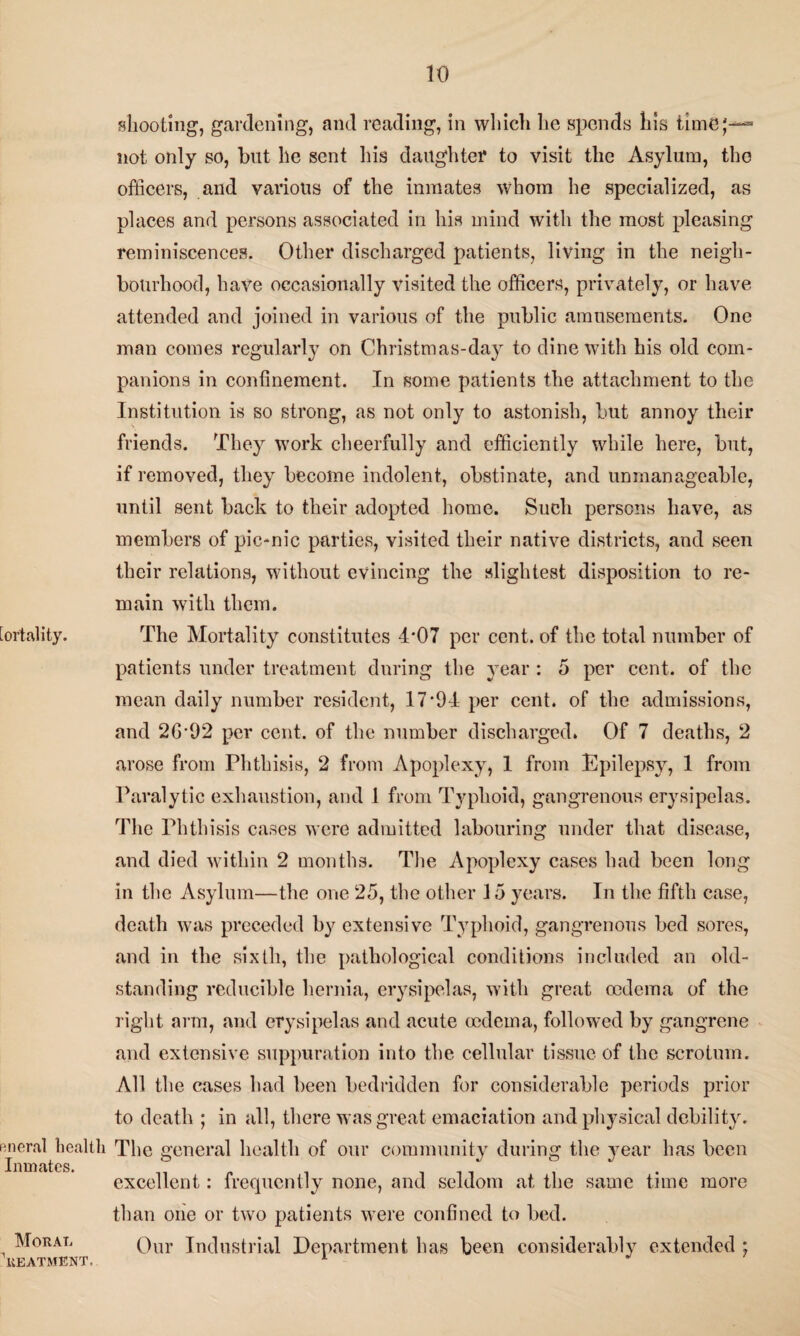 [ortality. Rneral health Inmates. Moral Treatment. shooting, gardening, and reading, in which lie spends his time;— not only so, but he sent his daughter to visit the Asylum, the officers, and various of the inmates whom he specialized, as places and persons associated in his mind with the most pleasing reminiscences. Other discharged patients, living in the neigh¬ bourhood, have occasionally visited the officers, privately, or have attended and joined in various of the public amusements. One man comes regularly on Christmas-day to dine with his old com¬ panions in confinement. In some patients the attachment to the Institution is so strong, as not only to astonish, but annoy their friends. They work cheerfully and efficiently while here, but, if removed, they become indolent, obstinate, and unmanageable, until sent back to their adopted home. Such persons have, as members of pic-nic parties, visited their native districts, and seen their relations, without evincing the slightest disposition to re¬ main with them. The Mortality constitutes 4*07 per cent, of the total number of patients under treatment during the year : 5 per cent, of the mean daily number resident, 17*94 per cent, of the admissions, and 2G*92 per cent, of the number discharged. Of 7 deaths, 2 arose from Phthisis, 2 from Apoplexy, 1 from Epilepsy, 1 from Paralytic exhaustion, and 1 from Typhoid, gangrenous erysipelas. The Phthisis cases were admitted labouring under that disease, and died within 2 months. The Apoplexy cases had been long in the Asylum—the one 25, the other 15 years. In the fifth case, death was preceded by extensive Typhoid, gangrenous bed sores, and in the sixth, the pathological conditions included an old- standing reducible hernia, erysipelas, with great oedema of the right arm, and erysipelas and acute oedema, followed by gangrene and extensive suppuration into the cellular tissue of the scrotum. All the cases had been bedridden for considerable periods prior to death ; in all, there was great emaciation and physical debility. The general health of our community during the year has been excellent: frequently none, and seldom at the same time more than one or two patients were confined to bed. Our Industrial Department has been considerably extended ;
