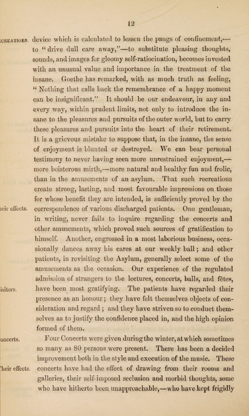 ICREATIOES. icir effects. isitors. onccrts. ’heir effects. device which is calculated to lessen the pangs of confinement,— to “ drive dull care away,”—to substitute pleasing thoughts, sounds, and images for gloomy self-ratiocination, becomes invested with an unusual value and importance in the treatment of the insane. Goethe has remarked, with as much truth as feeling, “ Nothing that calls back the remembrance of a happy moment can be insignificant.” It should be our endeavour, in any and every way, within prudent limits, not only to introduce the in¬ sane to the pleasures and pursuits of the outer world, but to carry these pleasures and pursuits into the heart of their retirement. It is a grievous mistake to suppose that, in the insane, the sense of enjoyment is blunted or destroyed. We can bear personal testimony to never having seen more unrestrained enjoyment,— more boisterous mirth,—more natural and healthy fun and frolic, than in the amusements of an asylum. That such recreations create strong, lasting, and most favourable impressions on those for whose benefit they are intended, is sufficiently proved by the correspondence of various discharged patients. One gentleman, in writing, never fails to inquire regarding the concerts and other amusements, which proved such sources of gratification to himself. Another, engrossed in a most laborious business, occa¬ sionally dances away his cares at our weekly ball; and other patients, in revisiting the Asylum, generally select some of the amusements as the occasion. Our experience of the regulated admission of strangers to the lectures, concerts, balls, and fetes, have been most gratifying. The patients have regarded their presence as an honour; they have felt themselves objects of con¬ sideration and regard ; and they have striven so to conduct them¬ selves as to justify the confidence placed in, and the high opinion formed of them. Four Concerts were given duringthe winter, at which sometimes so many as 80 persons were present. There has been a decided improvement both in the style and execution of the music. These concerts have had the effect of drawing from their rooms and galleries, their self-imposed seclusion and morbid thoughts, some who have hitherto been unapproachable,—who have kept frigidly