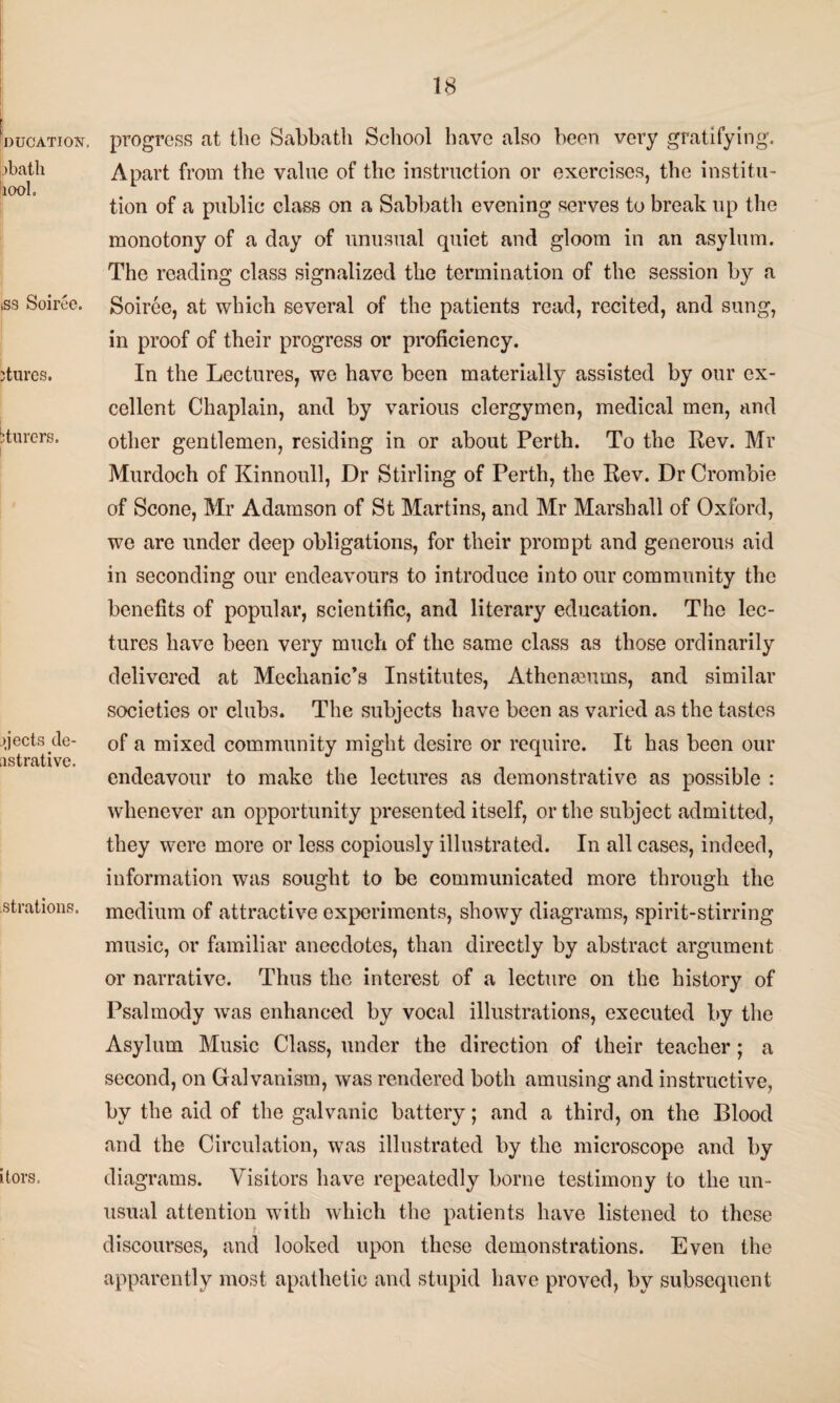 Education. bbath 100L tss Soiree. ;tures. bturers. ejects de- nstrative. strations. itors. 18 progress at the Sabbath School have also been very gratifying. Apart from the value of the instruction or exercises, the institu¬ tion of a public class on a Sabbath evening serves to break up the monotony of a day of unusual quiet and gloom in an asylum. The reading class signalized the termination of the session by a Soiree, at which several of the patients read, recited, and sung, in proof of their progress or proficiency. In the Lectures, we have been materially assisted by our ex¬ cellent Chaplain, and by various clergymen, medical men, and other gentlemen, residing in or about Perth. To the Rev. Mr Murdoch of Kinnoull, Dr Stirling of Perth, the Rev. Dr Crombie of Scone, Mr Adamson of St Martins, and Mr Marshall of Oxford, we are under deep obligations, for their prompt and generous aid in seconding our endeavours to introduce into our community the benefits of popular, scientific, and literary education. The lec¬ tures have been very much of the same class as those ordinarily delivered at Mechanic’s Institutes, Athenaeums, and similar societies or club3. The subjects have been as varied as the tastes of a mixed community might desire or require. It has been our endeavour to make the lectures as demonstrative as possible : whenever an opportunity presented itself, or the subject admitted, they were more or less copiously illustrated. In all cases, indeed, information was sought to be communicated more through the medium of attractive experiments, showy diagrams, spirit-stirring music, or familiar anecdotes, than directly by abstract argument or narrative. Thus the interest of a lecture on the history of Psalmody was enhanced by vocal illustrations, executed by the Asylum Music Class, under the direction of their teacher; a second, on Galvanism, was rendered both amusing and instructive, by the aid of the galvanic battery; and a third, on the Blood and the Circulation, was illustrated by the microscope and by diagrams. Visitors have repeatedly borne testimony to the un¬ usual attention with which the patients have listened to these discourses, and looked upon these demonstrations. Even the apparently most apathetic and stupid have proved, by subsequent