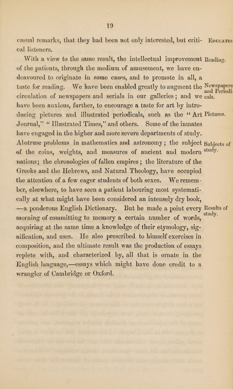 casual remarks, that they had been not only interested, but criti- Education cal listeners. With a view to the same result, the intellectual improvement Reading, of the patients, through the medium of amusement, we have en¬ deavoured to originate in some cases, and to promote in all, a taste for reading. We have been enabled greatly to augment the Newspapers and Periodi- circulation of newspapers and serials in our galleries ; and we cals, have been anxious, further, to encourage a taste for art by intro¬ ducing pictures and illustrated periodicals, such as the “ Art Pictures. Journal,” u Illustrated Times,” and others. Some of the inmates have engaged in the higher and more severe departments of study. Abstruse problems in mathematics and astronomy; the subject Subjects of of the coins, weights, and measures of ancient and modern 8tllc^- nations; the chronologies of fallen empires ; the literature of the Greeks and the Hebrews, and Natural Theology, have occupied the attention of a few eager students of both sexes. We remem¬ ber, elsewhere, to have seen a patient labouring most systemati¬ cally at what might have been considered an intensely dry book, —a ponderous English Dictionary. But he made a point every Results of morning of committing to memory a certain number of words, sllK^' acquiring at the same time a knowledge of their etymology, sig¬ nification, and uses. He also prescribed to himself exercises in composition, and the ultimate result was the production of essays replete with, and characterized by, all that is ornate in the English language,—essays which might have done credit to a wrangler of Cambridge or Oxford.