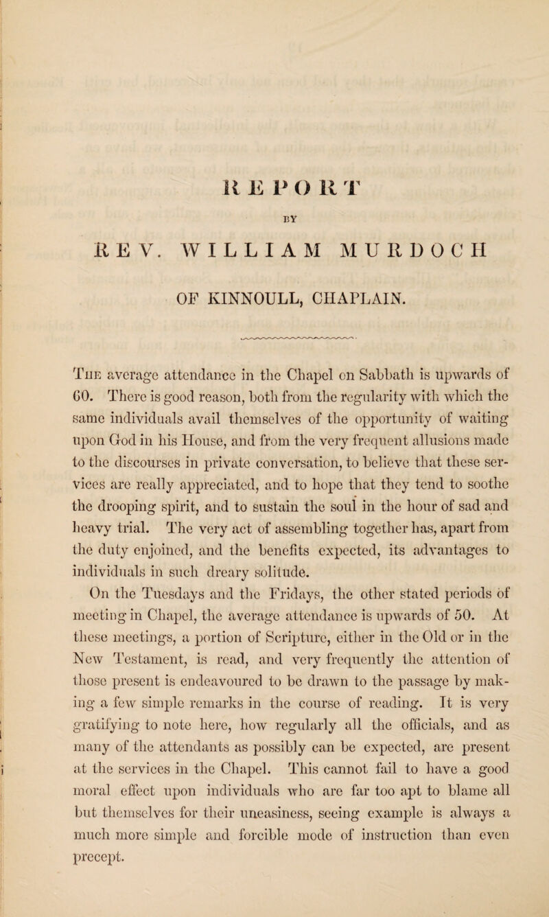 K E P O R I BY HE V. WILLIAM MURDOCH OF KINNOULL, CHAPLAIN. Tiie average attendance in the Chapel on Sabbath is upwards of GO. There is good reason, both from the regularity with which the same individuals avail themselves of the opportunity of waiting upon God in his House, and from the very frequent allusions made to the discourses in private conversation, to believe that these ser¬ vices are really appreciated, and to hope that they tend to soothe the drooping spirit, and to sustain the soul in the hour of sad and heavy trial. The very act of assembling together has, apart from the duty enjoined, and the benefits expected, its advantages to individuals in such dreary solitude. On the Tuesdays and the Fridays, the other stated periods of meeting in Chapel, the average attendance is upwards of 50. At these meetings, a portion of Scripture, either in the Old or in the New Testament, is read, and very frequently the attention of those present is endeavoured to be drawn to the passage by mak¬ ing a few simple remarks in the course of reading. It is very gratifying to note here, how regularly all the officials, and as many of the attendants as possibly can be expected, are present at the services in the Chapel. This cannot fail to have a good moral effect upon individuals who are far too apt to blame all but themselves for their uneasiness, seeing example is always a much more simple and forcible mode of instruction than even precept.