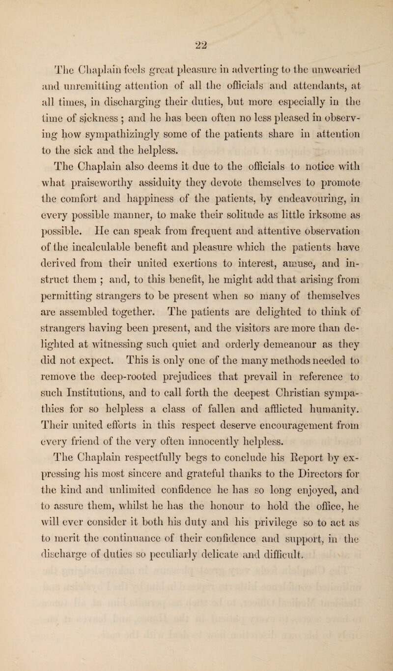 The Chaplain feels great pleasure in adverting to the unwearied and unremitting attention of all the officials and attendants, at all times, in discharging their duties, hut more especially in the time of sickness ; and he has been often no less pleased in observ¬ ing how sympathizingly some of the patients share in attention to the sick and the helpless. The Chaplain also deems it due to the officials to notice with what praiseworthy assiduity they devote themselves to promote the comfort and happiness of the patients, by endeavouring, in every possible manner, to make their solitude as little irksome as possible, lie can speak from frequent and attentive observation of the incalcnlable benefit and pleasure which the patients have derived from their united exertions to interest, amuse, and in¬ struct them ; and, to this benefit, he might add that arising from permitting strangers to be present when so many of themselves are assembled together. The patients are delighted to think of strangers having been present, and the visitors are more than de¬ lighted at witnessing such quiet and orderly demeanour as they did not expect. This is only one of the many methods needed to remove the deep-rooted prejudices that prevail in reference to such Institutions, and to call forth the deepest Christian sympa¬ thies for so helpless a class of fallen and afflicted humanity. Their united efforts in this respect deserve encouragement from every friend of the very often innocently helpless. The Chaplain respectfully begs to conclude his Report by ex¬ pressing his most sincere and grateful thanks to the Directors for the kind and unlimited confidence lie has so long enjoyed, and to assure them, whilst he has the honour to hold the office, he will ever consider it both his duty and his privilege so to act as to merit the continuance of their confidence and support, in the discharge of duties so peculiarly delicate and difficult.