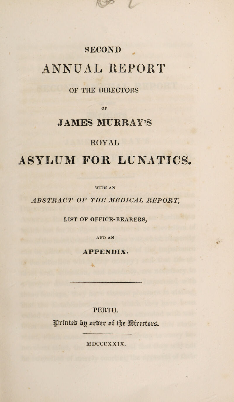 SECOND ANNUAL REPORT OF THE DIRECTORS OF JAMES MURRAY S ASYLUM ROYAL FOR LUNATICS WITH AN ABSTRACT OF THE MEDICAL REPORT, LIST OF OFFICE-BEARERS, AND AN APPENDIX. PERTH. ^vCntelr Fj) ov'tiev oi tie MDCCCXXIX.