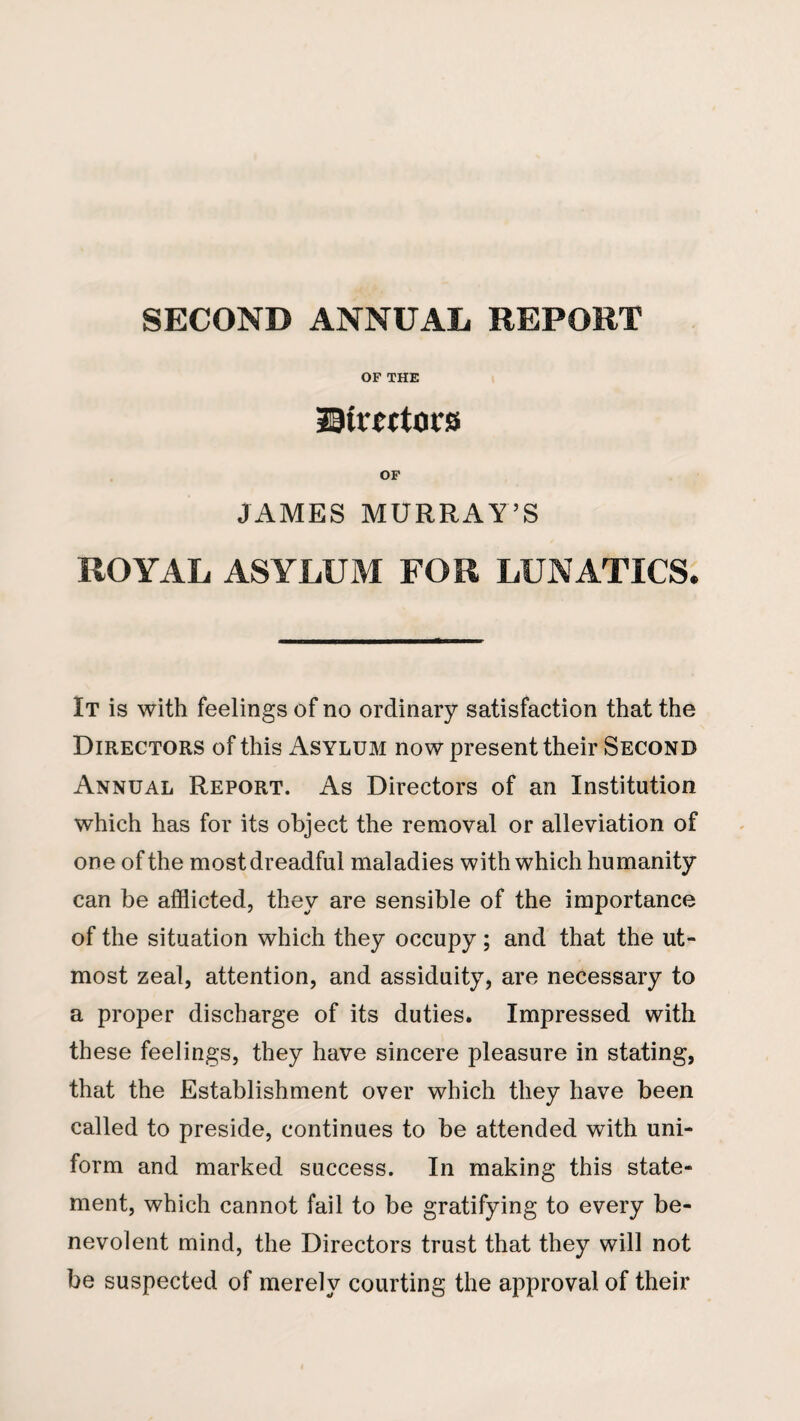 SECOND ANNUAL REPORT OF THE ©treftocs OF JAMES MURRAY’S ROYAL ASYLUM FOR LUNATICS* It is with feelings of no ordinary satisfaction that the Directors of this x^sylum now present their Second Annual Report. As Directors of an Institution which has for its object the removal or alleviation of one of the most dreadful maladies with which humanity can be afflicted, they are sensible of the importance of the situation which they occupy ; and that the ut¬ most zeal, attention, and assiduity, are necessary to a proper discharge of its duties. Impressed with these feelings, they have sincere pleasure in stating, that the Establishment over which they have been called to preside, continues to be attended with uni¬ form and marked success. In making this state¬ ment, which cannot fail to be gratifying to every be¬ nevolent mind, the Directors trust that they will not be suspected of merely courting the approval of their