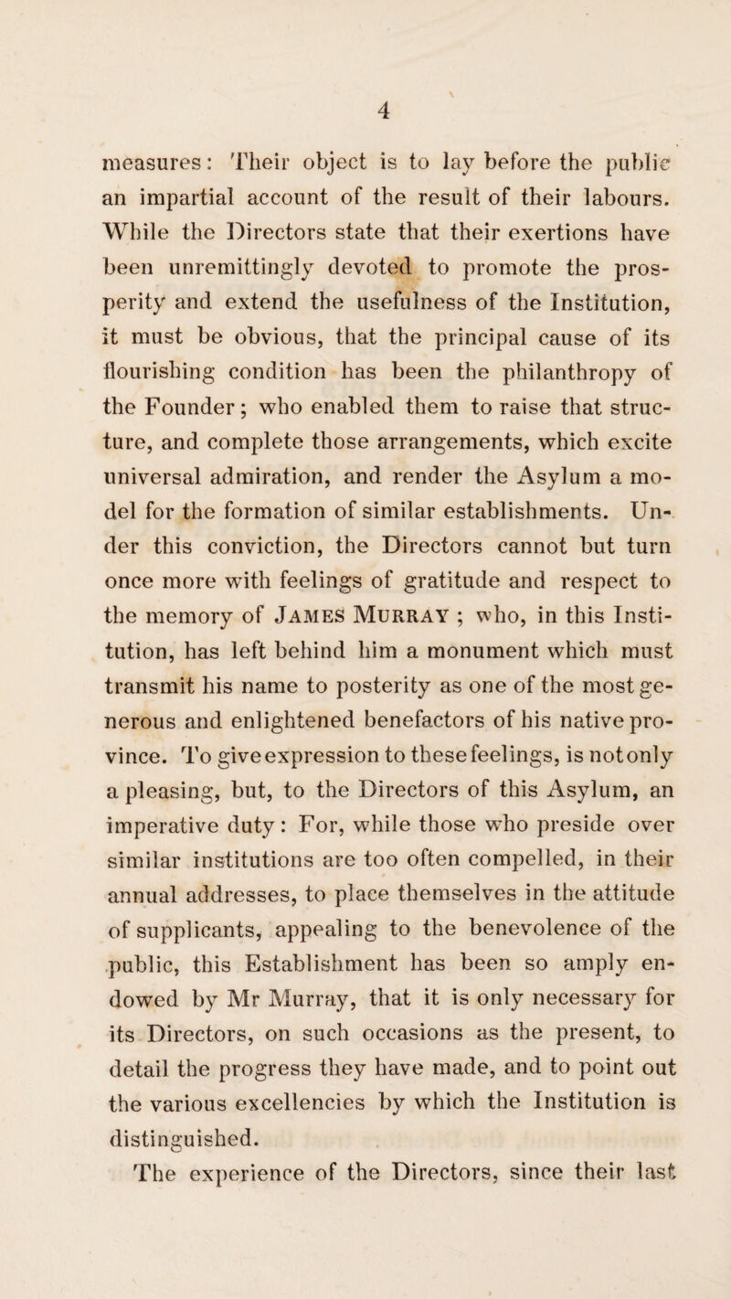 measures: Their object is to lay before the public an impartial account of the result of their labours. While the Directors state that their exertions have been unremittingly devoted to promote the pros¬ perity and extend the usefulness of the Institution, it must be obvious, that the principal cause of its flourishing condition has been the philanthropy of the Founder; who enabled them to raise that struc¬ ture, and complete those arrangements, which excite universal admiration, and render the Asylum a mo¬ del for the formation of similar establishments. Un¬ der this conviction, the Directors cannot but turn once more with feelings of gratitude and respect to the memory of James Murray ; who, in this Insti¬ tution, has left behind him a monument which must transmit his name to posterity as one of the most ge¬ nerous and enlightened benefactors of his native pro¬ vince. To give expression to these feelings, is notonly a pleasing, but, to the Directors of this Asylum, an imperative duty: For, while those who preside over similar institutions are too often compelled, in their annual addresses, to place themselves in the attitude of supplicants, appealing to the benevolence of the .public, this Establishment has been so amply en¬ dowed by Mr Murray, that it is only necessary for its Directors, on such occasions as the present, to detail the progress they have made, and to point out the various excellencies by which the Institution is distinguished. The experience of the Directors, since their last