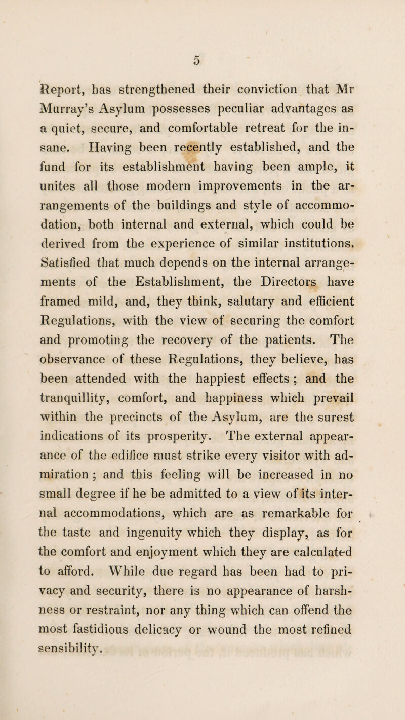 Report, has strengthened their conviction that Mr Murray’s Asylum possesses peculiar advantages as a quiet, secure, and comfortable retreat for the in¬ sane. Having been recently established, and the fund for its establishment having been ample, it unites all those modern improvements in the ar¬ rangements of the buildings and style of accommo¬ dation, both internal and external, which could be derived from the experience of similar institutions. Satisfied that much depends on the internal arrange¬ ments of the Establishment, the Directors have framed mild, and, they think, salutary and efficient Regulations, with the view of securing the comfort and promoting the recovery of the patients. The observance of these Regulations, they believe, has been attended with the happiest effects ; and the tranquillity, comfort, and happiness which prevail within the precincts of the Asylum, are the surest indications of its prosperity. The external appear¬ ance of the edifice must strike every visitor with ad¬ miration ; and this feeling will be increased in no small degree if he be admitted to a view of its inter¬ nal accommodations, which are as remarkable for the taste and ingenuity which they display, as for the comfort and enjoyment which they are calculated to afford. While due regard has been had to pri¬ vacy and security, there is no appearance of harsh¬ ness or restraint, nor any thing which can offend the most fastidious delicacy or wound the most refined sensibility.