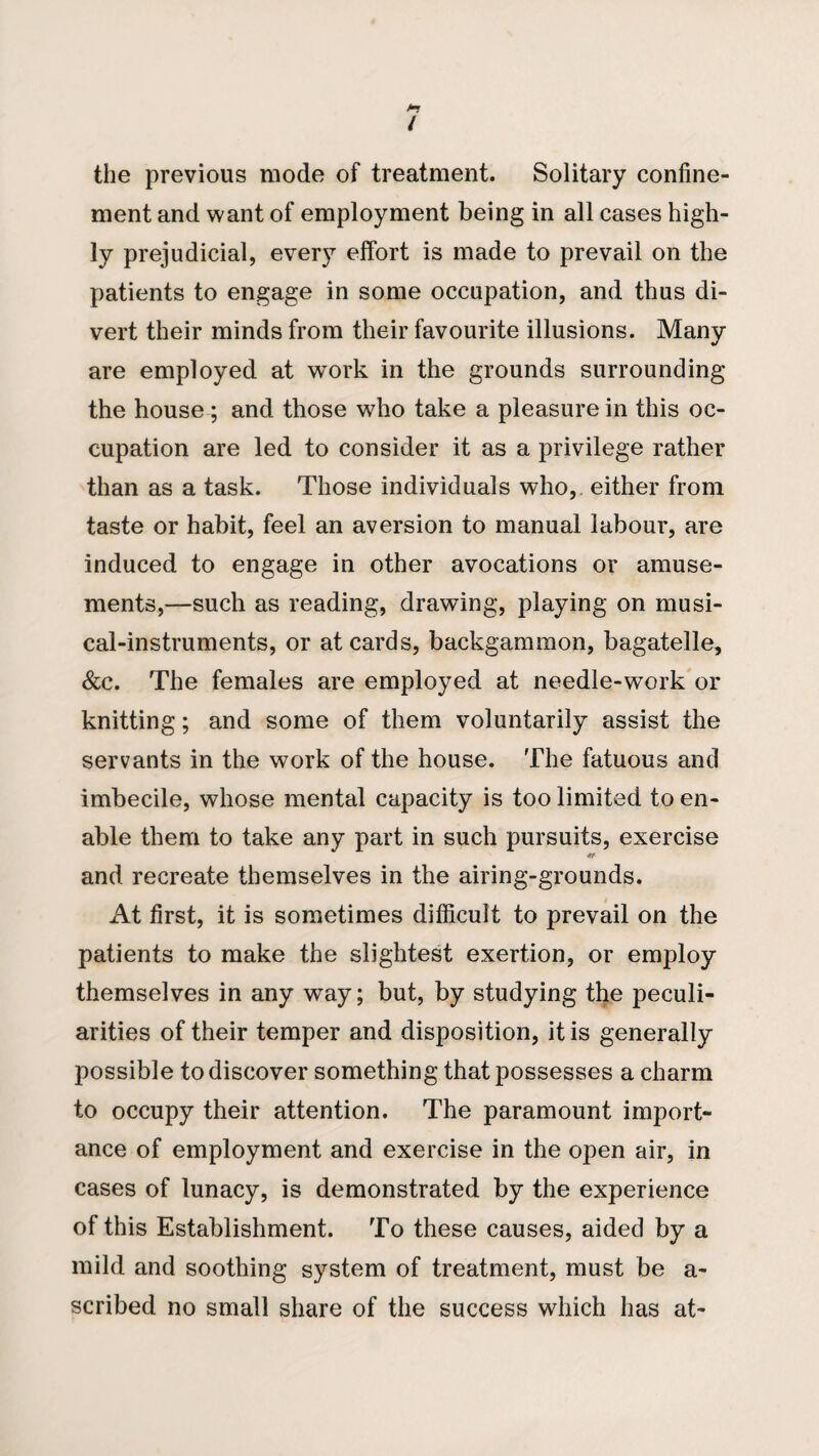 the previous mode of treatment. Solitary confine¬ ment and want of employment being in all cases high¬ ly prejudicial, every effort is made to prevail on the patients to engage in some occupation, and thus di¬ vert their minds from their favourite illusions. Many are employed at work in the grounds surrounding the house ; and those who take a pleasure in this oc¬ cupation are led to consider it as a privilege rather than as a task. Those individuals who,, either from taste or habit, feel an aversion to manual labour, are induced to engage in other avocations or amuse¬ ments,—such as reading, drawing, playing on musi¬ cal-instruments, or at cards, backgammon, bagatelle, &c. The females are employed at needle-work or knitting; and some of them voluntarily assist the servants in the work of the house. The fatuous and imbecile, whose mental capacity is too limited to en¬ able them to take any part in such pursuits, exercise and recreate themselves in the airing-grounds. At first, it is sometimes difficult to prevail on the patients to make the slightest exertion, or employ themselves in any way; but, by studying the peculi¬ arities of their temper and disposition, it is generally possible to discover something that possesses a charm to occupy their attention. The paramount import¬ ance of employment and exercise in the open air, in cases of lunacy, is demonstrated by the experience of this Establishment. To these causes, aided by a mild and soothing system of treatment, must be a- scribed no small share of the success which has at-